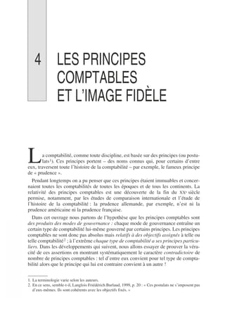 4 LES PRINCIPES
COMPTABLES
ET L’IMAGE FIDÈLE
a comptabilité, comme toute discipline, est basée sur des principes (ou postu-
lats1). Ces principes portent – des noms connus qui, pour certains d’entre
eux, traversent toute l’histoire de la comptabilité – par exemple, le fameux principe
de « prudence ».
Pendant longtemps on a pu penser que ces principes étaient immuables et concer-
naient toutes les comptabilités de toutes les époques et de tous les continents. La
relativité des principes comptables est une découverte de la fin du XXe siècle
permise, notamment, par les études de comparaison internationale et l’étude de
l’histoire de la comptabilité : la prudence allemande, par exemple, n’est ni la
prudence américaine ni la prudence française.
Dans cet ouvrage nous partons de l’hypothèse que les principes comptables sont
des produits des modes de gouvernance : chaque mode de gouvernance entraîne un
certain type de comptabilité lui-même gouverné par certains principes. Les principes
comptables ne sont donc pas absolus mais relatifs à des objectifs assignés à telle ou
telle comptabilité2 ; à l’extrême chaque type de comptabilité a ses principes particu-
liers. Dans les développements qui suivent, nous allons essayer de prouver la véra-
cité de ces assertions en montrant systématiquement le caractère contradictoire de
nombre de principes comptables : tel d’entre eux convient pour tel type de compta-
bilité alors que le principe qui lui est contraire convient à un autre !
1. La terminologie varie selon les auteurs.
2. En ce sens, semble-t-il, Langlois Friédérich Burlaud, 1999, p. 20 : « Ces postulats ne s’imposent pas
d’eux-mêmes. Ils sont cohérents avec les objectifs fixés. »
L
 