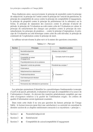 Les principes comptables et l’image fidèle 39
©
Dunod
–
La
photocopie
non
autorisée
est
un
délit.
Nous étudierons ainsi, successivement, le principe de neutralité contre le principe
de subjectivité, le principe de l’entité contre le principe de l’unicité du patrimoine, le
principe de comptabilité de caisse contre le principe de comptabilité d’engagement,
le principe de propriété contre le principe de prééminence de la substance sur la
forme, le principe de séparation des exercices contre le principe d’unicité de
période, le principe de l’évaluation au coût contre celui de l’évaluation en valeur, le
principe du rattachement des charges aux produits contre le principe du non-
rattachement, les principes de prudence… contre le principe d’imprudence, le prin-
cipe de l’évaluation au coût historique contre celui du coût réévalué, le principe de
continuité de l’exploitation contre le principe de mort.
Le tableau suivant résume le plan suivi et la nature des questions concernées.
Les principes permettent d’identifier les caractéristiques fondamentales (concepts
d’actif et de passif, périodicité, évaluation) d’un type de comptabilité et la nature de
l’information à fournir ; ils doivent être toutefois généralement complétés par une
série d’exigences relatives à la qualité de l’information exigée : les critères de
qualité d’information seront également examinés.
Dans toute cette étude il ne sera pas question du fameux principe de l’image
fidèle : le lecteur trouvera (peut être) une satisfaction à sa curiosité en consultant la
dernière section de ce chapitre entièrement consacrée à ce mystérieux « principe ».
Section 1 ■ Neutralité/subjectivité
Section 2 ■ Entité/unicité
Section 3 ■ Comptabilité de caisse/comptabilité d’engagement
Tableau 4.1 – Plan suivi
Section Principes Questions posées
1 Neutralité/subjectivité Utilisateur des comptes ?
2 Entité/Unicité
Concepts d’actif et de capital?
3 Comptabilité de caisse/
d’engagements
4 Propriété/prééminence de la substance
5 Séparation/ unicité des périodes Périodicité des comptes ?
6 Coûts/valeurs
Évaluation ?
7 Rattachement/non-rattachement
8 Prudences/imprudence
9 Coût historique/coût réévalué
10 Continuité/mort
11 Permanence des méthodes/non permanence
 