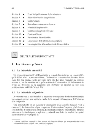 40 THÉORIE COMPTABLE
Section 4 ■ Propriété/prééminence de la substance
Section 5 ■ Séparation/unicité des périodes
Section 6 ■ Coûts/valeurs
Section 7 ■ Rattachement/non-rattachement
Section 8 ■ Prudences/imprudence
Section 9 ■ Coût historique/coût réévalué
Section 10 ■ Continuité/mort
Section 11 ■ Permanence des méthodes
Section 12 ■ Les qualités de l’information comptable
Section 13 ■ La comptabilité à la recherche de l’image fidèle
NEUTRALITÉ/SUBJECTIVITÉ
1 Les thèses en présence
1.1 La thèse de la neutralité
Un organisme comme l’IASB demande le respect d’un principe de « neutralité »
qu’il définit ainsi : « pour être fiable, l’information contenue dans les états finan-
ciers doit être neutre, c’est-à-dire sans parti pris. Les états financiers ne sont pas
neutres si, par la solution ou la présentation de l’information, ils influencent les
prises de décisions ou le jugement afin d’obtenir un résultat ou une issue
prédéterminée » (IASB Cadre § 36).
1.2 La thèse de la subjectivité
À cette thèse de la possibilité de la neutralité d’un système d’information compta-
ble, on peut opposer une antithèse : celle de la subjectivité nécessaire de l’informa-
tion comptable.
Une comptabilité est un système d’information et de contrôle finalisé (voir le
chapitre 1). Le but recherché par ce système d’information s’exprime généralement
sous la forme d’un résultat à atteindre. En langage comptable on parle ainsi de résul-
tat (compte de résultat par exemple) et, ce qui est le corollaire du résultat, du capital1
à conserver (voir le chapitre 2).
1. Le terme capital est employé ici dans un sens très large de richesse qui peut prendre des formes
extrêmement variées (capital santé, capital écologique).
Section
1
 