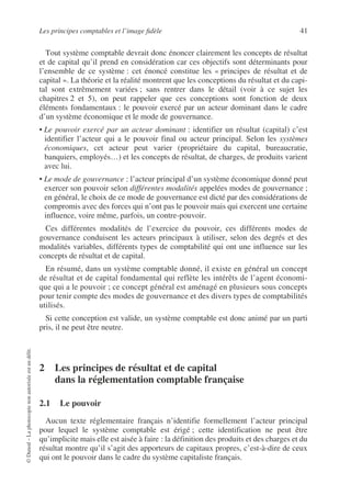 Les principes comptables et l’image fidèle 41
©
Dunod
–
La
photocopie
non
autorisée
est
un
délit.
Tout système comptable devrait donc énoncer clairement les concepts de résultat
et de capital qu’il prend en considération car ces objectifs sont déterminants pour
l’ensemble de ce système : cet énoncé constitue les « principes de résultat et de
capital ». La théorie et la réalité montrent que les conceptions du résultat et du capi-
tal sont extrêmement variées ; sans rentrer dans le détail (voir à ce sujet les
chapitres 2 et 5), on peut rappeler que ces conceptions sont fonction de deux
éléments fondamentaux : le pouvoir exercé par un acteur dominant dans le cadre
d’un système économique et le mode de gouvernance.
• Le pouvoir exercé par un acteur dominant : identifier un résultat (capital) c’est
identifier l’acteur qui a le pouvoir final ou acteur principal. Selon les systèmes
économiques, cet acteur peut varier (propriétaire du capital, bureaucratie,
banquiers, employés…) et les concepts de résultat, de charges, de produits varient
avec lui.
• Le mode de gouvernance : l’acteur principal d’un système économique donné peut
exercer son pouvoir selon différentes modalités appelées modes de gouvernance ;
en général, le choix de ce mode de gouvernance est dicté par des considérations de
compromis avec des forces qui n’ont pas le pouvoir mais qui exercent une certaine
influence, voire même, parfois, un contre-pouvoir.
Ces différentes modalités de l’exercice du pouvoir, ces différents modes de
gouvernance conduisent les acteurs principaux à utiliser, selon des degrés et des
modalités variables, différents types de comptabilité qui ont une influence sur les
concepts de résultat et de capital.
En résumé, dans un système comptable donné, il existe en général un concept
de résultat et de capital fondamental qui reflète les intérêts de l’agent économi-
que qui a le pouvoir ; ce concept général est aménagé en plusieurs sous concepts
pour tenir compte des modes de gouvernance et des divers types de comptabilités
utilisés.
Si cette conception est valide, un système comptable est donc animé par un parti
pris, il ne peut être neutre.
2 Les principes de résultat et de capital
dans la réglementation comptable française
2.1 Le pouvoir
Aucun texte réglementaire français n’identifie formellement l’acteur principal
pour lequel le système comptable est érigé ; cette identification ne peut être
qu’implicite mais elle est aisée à faire : la définition des produits et des charges et du
résultat montre qu’il s’agit des apporteurs de capitaux propres, c’est-à-dire de ceux
qui ont le pouvoir dans le cadre du système capitaliste français.
 