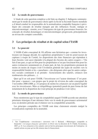 42 THÉORIE COMPTABLE
2.2 Le mode de gouvernance
L’étude de cette question complexe a été faite au chapitre 2. Indiquons sommaire-
ment que le mode de gouvernance choisi après la fin de la Seconde Guerre mondiale
a d’abord conduit les responsables de la normalisation comptable française à privi-
légier des concepts de résultat marqués par des influences fiscale, statique et
macroéconomique ; ensuite, avec l’émergence du type de gouvernance boursier, les
concepts de résultat dynamiques et microéconomiques progressent, principalement
au niveau des comptes consolidés.
3 Les principes de résultat et de capital selon l’IASB
3.1 Le pouvoir
L’IASB (Cadre conceptuel & 10) affirme sans hésitation que « comme les inves-
tisseurs (en langage décodé, les capitalistes propriétaires1) sont les pourvoyeurs de
capitaux à risque de l’entité, les dispositions des états financiers qui répondent à
leurs besoins vont aussi répondre à la plupart des besoins des autres usagers » ! En
fait d’une part, ce qui est bon pour les propriétaires n’est pas forcément bon pour les
autres (créanciers notamment) et, d’autre part, de fait, les propriétaires prennent de
moins en moins de risques (voir l’évolution générale des types de sociétés vers la
responsabilité limitée et les « parachutes » des dirigeants alors que les autres catégo-
ries sociales continuent à en prendre : licenciements des salariés, créances non
remboursées des prêteurs…).
Quoi qu’il en soit pour l’IASB, l’investisseur est l’acteur dominant. C’est peut-
être pour « nuancer » son propos que le projet de révision du cadre conceptuel du
3 novembre 2006 (OB8, p. 21) propose de mettre les créanciers sur un pied d’égalité
avec les investisseurs. Mais ce rééquilibrage (potentiel) paraît de pure forme du fait
notamment de la disparition du (vrai) principe de prudence (voir infra).
3.2 Le mode de gouvernance
Nous montrerons que le type de comptabilité auquel l’IASB accorde une attention
prioritaire témoigne d’une attirance forte vers le mode de gouvernance actionnarial
avec en dernière période une évolution vers la comptabilité actuarielle.
Les principes comptables de l’IASB sont donc clairement orientés malgré la
revendication exprimée de la neutralité.
1. Sur l’euphémisme « investisseur » (investor) voir J. Richard, « Rhétoriques comptable et
financière » in Langue française spécialisée en Droit sous la direction de O. Challe, Economica,
2007, p. 41. Les créanciers et les salariés sont en fait les principaux investisseurs de l’entreprise ; le
capital actions ne joue qu’un rôle mineur dans le financement.
 