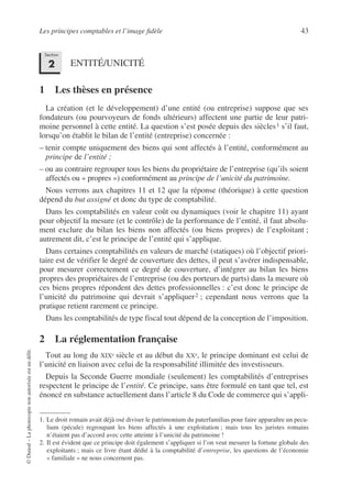 Les principes comptables et l’image fidèle 43
©
Dunod
–
La
photocopie
non
autorisée
est
un
délit.
ENTITÉ/UNICITÉ
1 Les thèses en présence
La création (et le développement) d’une entité (ou entreprise) suppose que ses
fondateurs (ou pourvoyeurs de fonds ultérieurs) affectent une partie de leur patri-
moine personnel à cette entité. La question s’est posée depuis des siècles1 s’il faut,
lorsqu’on établit le bilan de l’entité (entreprise) concernée :
– tenir compte uniquement des biens qui sont affectés à l’entité, conformément au
principe de l’entité ;
– ou au contraire regrouper tous les biens du propriétaire de l’entreprise (qu’ils soient
affectés ou « propres ») conformément au principe de l’unicité du patrimoine.
Nous verrons aux chapitres 11 et 12 que la réponse (théorique) à cette question
dépend du but assigné et donc du type de comptabilité.
Dans les comptabilités en valeur coût ou dynamiques (voir le chapitre 11) ayant
pour objectif la mesure (et le contrôle) de la performance de l’entité, il faut absolu-
ment exclure du bilan les biens non affectés (ou biens propres) de l’exploitant ;
autrement dit, c’est le principe de l’entité qui s’applique.
Dans certaines comptabilités en valeurs de marché (statiques) où l’objectif priori-
taire est de vérifier le degré de couverture des dettes, il peut s’avérer indispensable,
pour mesurer correctement ce degré de couverture, d’intégrer au bilan les biens
propres des propriétaires de l’entreprise (ou des porteurs de parts) dans la mesure où
ces biens propres répondent des dettes professionnelles : c’est donc le principe de
l’unicité du patrimoine qui devrait s’appliquer2 ; cependant nous verrons que la
pratique retient rarement ce principe.
Dans les comptabilités de type fiscal tout dépend de la conception de l’imposition.
2 La réglementation française
Tout au long du XIXe siècle et au début du XXe, le principe dominant est celui de
l’unicité en liaison avec celui de la responsabilité illimitée des investisseurs.
Depuis la Seconde Guerre mondiale (seulement) les comptabilités d’entreprises
respectent le principe de l’entité. Ce principe, sans être formulé en tant que tel, est
énoncé en substance actuellement dans l’article 8 du Code de commerce qui s’appli-
1. Le droit romain avait déjà osé diviser le patrimonium du paterfamilias pour faire apparaître un pecu-
lium (pécule) regroupant les biens affectés à une exploitation ; mais tous les juristes romains
n’étaient pas d’accord avec cette atteinte à l’unicité du patrimoine !
2. Il est évident que ce principe doit également s’appliquer si l’on veut mesurer la fortune globale des
exploitants ; mais ce livre étant dédié à la comptabilité d’entreprise, les questions de l’économie
« familiale » ne nous concernent pas.
Section
2
 