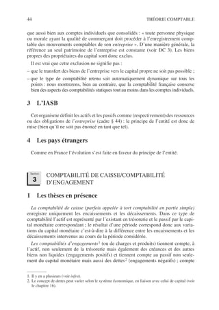 44 THÉORIE COMPTABLE
que aussi bien aux comptes individuels que consolidés : « toute personne physique
ou morale ayant la qualité de commerçant doit procéder à l’enregistrement comp-
table des mouvements comptables de son entreprise ». D’une manière générale, la
référence au seul patrimoine de l’entreprise est constante (voir DC 3). Les biens
propres des propriétaires du capital sont donc exclus.
Il est vrai que cette exclusion ne signifie pas :
– que le transfert des biens de l’entreprise vers le capital propre ne soit pas possible ;
– que le type de comptabilité retenu soit automatiquement dynamique sur tous les
points : nous montrerons, bien au contraire, que la comptabilité française conserve
bien des aspects des comptabilités statiques tout au moins dans les comptes individuels.
3 L’IASB
Cet organisme définit les actifs et les passifs comme (respectivement) des ressources
ou des obligations de l’entreprise (cadre § 44) : le principe de l’entité est donc de
mise (bien qu’il ne soit pas énoncé en tant que tel).
4 Les pays étrangers
Comme en France l’évolution s’est faite en faveur du principe de l’entité.
COMPTABILITÉ DE CAISSE/COMPTABILITÉ
D’ENGAGEMENT
1 Les thèses en présence
La comptabilité de caisse (parfois appelée à tort comptabilité en partie simple)
enregistre uniquement les encaissements et les décaissements. Dans ce type de
comptabilité l’actif est représenté par l’existant en trésorerie et le passif par le capi-
tal monétaire correspondant ; le résultat d’une période correspond donc aux varia-
tions du capital monétaire c’est-à-dire à la différence entre les encaissements et les
décaissements intervenus au cours de la période considérée.
Les comptabilités d’engagements1 (ou de charges et produits) tiennent compte, à
l’actif, non seulement de la trésorerie mais également des créances et des autres
biens non liquides (engagements positifs) et tiennent compte au passif non seule-
ment du capital monétaire mais aussi des dettes2 (engagements négatifs) ; compte
1. Il y en a plusieurs (voir infra).
2. Le concept de dettes peut varier selon le système économique, en liaison avec celui de capital (voir
le chapitre 16).
Section
3
 
