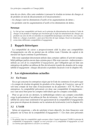 Les principes comptables et l’image fidèle 45
©
Dunod
–
La
photocopie
non
autorisée
est
un
délit.
tenu de ces choix, elles sont conduites à mesurer le résultat en termes de charges et
de produits (et non de décaissements et d’encaissements) :
– les charges sont les diminutions d’actifs et les augmentations de dettes ;
– les produits sont les augmentations d’actifs et les diminutions de dettes.
Remarque
Le fait qu’une comptabilité soit basée sur le principe de détermination du résultat à l’aide de
charges et de produits n’implique pas forcément que la règle du rattachement des charges aux
produits (au sens où elle est entendue en comptabilité dynamique) soit observée ; une compta-
bilité en « charges et produits » peut aussi bien être de type statique, fiscal ou dynamique : il
existe donc différentes comptabilités d’engagement.
2 Rappels historiques
La comptabilité de caisse a progressivement cédé la place aux comptabilités
d’engagements car elle ne permet pas de refléter toute l’étendue du capital et de
mesurer de façon continue la performance.
Elle reste cependant directement utilisée dans certaines sphères d’activité (compta-
bilité publique parfois encore dans certains pays). Elle reste souvent « indirectement »
utilisée au sein de la comptabilité d’engagements, par l’obligation qui est faite aux
entreprises de publier un tableau de flux de trésorerie à partir des données de la comp-
tabilité d’engagement : charges décaissées et produits encaissés (voir le chapitre 44).
3 Les réglementations actuelles
3.1 En France
En ce qui concerne les entreprises régies par le Code de commerce il est prévu que
« le compte de résultat récapitule les produits et les charges de l’exercice, sans qu’il
soit tenu compte de leur date d’encaissement ou de paiement » (CC 9). Pour ces
entreprises, la comptabilité préconisée est donc une comptabilité d’engagements :
ceci vaut aussi bien pour les comptes individuels que les comptes consolidés.
Pour ce qui est de ces derniers, la méthodologie relative aux comptes consolidés
exige la présentation d’un tableau de flux de trésorerie : il ne s’agit pas d’une comp-
tabilité de caisse mais seulement d’un agencement de la comptabilité d’engagements
pour pouvoir disposer de données sur la variation de la trésorerie (voir le chapitre 44).
3.2 L’IASB
Selon cet organisme, « afin de satisfaire à leurs objectifs, les états financiers sont
préparés sur la base de la comptabilité d’engagement »1. Ces états ainsi présentés
1. En général, dans les comptabilités anglo-saxonnes (dont s’inspire largement l’IASB) le principe de
comptabilité d’engagement s’appelle accrual principle et la comptabilité d’engagement accrual
accounting (par opposition à cash flow accounting).
 