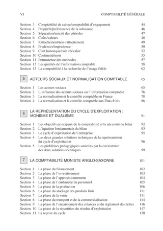 VI COMPTABILITÉ GÉNÉRALE
Section 3 Comptabilité de caisse/comptabilité d’engagement 44
Section 4 Propriété/prééminence de la substance 46
Section 5 Séparation/unicité des périodes 47
Section 6 Coûts/valeurs 48
Section 7 Rattachement/non-rattachement 49
Section 8 Prudences/imprudence 50
Section 9 Coût historique/coût réévalué 52
Section 10 Continuité/mort 55
Section 11 Permanence des méthodes 57
Section 12 Les qualités de l’information comptable 58
Section 13 La comptabilité à la recherche de l’image fidèle 62
ACTEURS SOCIAUX ET NORMALISATION COMPTABLE 65
Section 1 Les acteurs sociaux 65
Section 2 L’influence des acteurs sociaux sur l’information comptable 76
Section 3 La normalisation et le contrôle comptable en France 78
Section 4 La normalisation et le contrôle comptable aux États-Unis 86
LA REPRÉSENTATION DU CYCLE D’EXPLOITATION :
MONISME ET DUALISME 91
Section 1 Les objectifs principaux de la comptabilité et la nécessité du bilan 92
Section 2 L’équation fondamentale du bilan 93
Section 3 Le cycle d’exploitation de l’entreprise 95
Section 4 Les deux grandes solutions techniques de la représentation
du cycle d’exploitation 96
Section 5 Les problèmes pédagogiques soulevés par la coexistence
des deux solutions techniques 99
LA COMPTABILITÉ MONISTE ANGLO-SAXONNE 101
Section 1 La phase du financement 102
Section 2 La phase de l’investissement 103
Section 3 La phase de l’approvisionnement 104
Section 4 La phase de l’embauche du personnel 105
Section 5 La phase de la production 106
Section 6 La phase du stockage des produits finis 111
Section 7 La phase de la vente 111
Section 8 La phase du transport et de la commercialisation 114
Section 9 La phase de l’encaissement des créances et du règlement des dettes 116
Section 10 La phase de la répartition du résultat d’exploitation 117
Section 11 La reprise du cycle 120
5
6
7
 