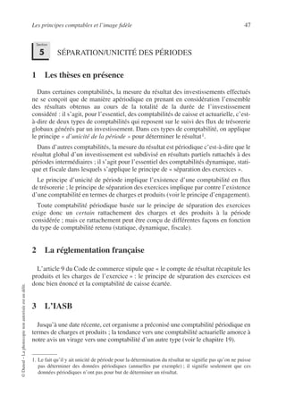 Les principes comptables et l’image fidèle 47
©
Dunod
–
La
photocopie
non
autorisée
est
un
délit.
SÉPARATION/UNICITÉ DES PÉRIODES
1 Les thèses en présence
Dans certaines comptabilités, la mesure du résultat des investissements effectués
ne se conçoit que de manière apériodique en prenant en considération l’ensemble
des résultats obtenus au cours de la totalité de la durée de l’investissement
considéré : il s’agit, pour l’essentiel, des comptabilités de caisse et actuarielle, c’est-
à-dire de deux types de comptabilités qui reposent sur le suivi des flux de trésorerie
globaux générés par un investissement. Dans ces types de comptabilité, on applique
le principe « d’unicité de la période » pour déterminer le résultat1.
Dans d’autres comptabilités, la mesure du résultat est périodique c’est-à-dire que le
résultat global d’un investissement est subdivisé en résultats partiels rattachés à des
périodes intermédiaires ; il s’agit pour l’essentiel des comptabilités dynamique, stati-
que et fiscale dans lesquels s’applique le principe de « séparation des exercices ».
Le principe d’unicité de période implique l’existence d’une comptabilité en flux
de trésorerie ; le principe de séparation des exercices implique par contre l’existence
d’une comptabilité en termes de charges et produits (voir le principe d’engagement).
Toute comptabilité périodique basée sur le principe de séparation des exercices
exige donc un certain rattachement des charges et des produits à la période
considérée ; mais ce rattachement peut être conçu de différentes façons en fonction
du type de comptabilité retenu (statique, dynamique, fiscale).
2 La réglementation française
L’article 9 du Code de commerce stipule que « le compte de résultat récapitule les
produits et les charges de l’exercice » : le principe de séparation des exercices est
donc bien énoncé et la comptabilité de caisse écartée.
3 L’IASB
Jusqu’à une date récente, cet organisme a préconisé une comptabilité périodique en
termes de charges et produits ; la tendance vers une comptabilité actuarielle amorce à
notre avis un virage vers une comptabilité d’un autre type (voir le chapitre 19).
1. Le fait qu’il y ait unicité de période pour la détermination du résultat ne signifie pas qu’on ne puisse
pas déterminer des données périodiques (annuelles par exemple) ; il signifie seulement que ces
données périodiques n’ont pas pour but de déterminer un résultat.
Section
5
 