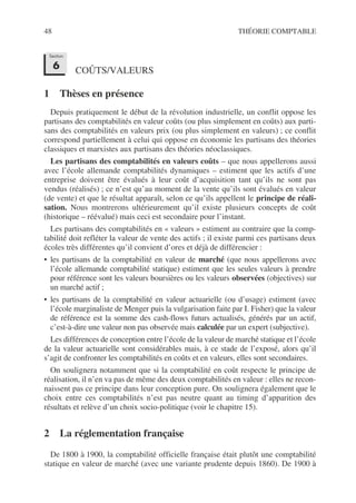48 THÉORIE COMPTABLE
COÛTS/VALEURS
1 Thèses en présence
Depuis pratiquement le début de la révolution industrielle, un conflit oppose les
partisans des comptabilités en valeur coûts (ou plus simplement en coûts) aux parti-
sans des comptabilités en valeurs prix (ou plus simplement en valeurs) ; ce conflit
correspond partiellement à celui qui oppose en économie les partisans des théories
classiques et marxistes aux partisans des théories néoclassiques.
Les partisans des comptabilités en valeurs coûts – que nous appellerons aussi
avec l’école allemande comptabilités dynamiques – estiment que les actifs d’une
entreprise doivent être évalués à leur coût d’acquisition tant qu’ils ne sont pas
vendus (réalisés) ; ce n’est qu’au moment de la vente qu’ils sont évalués en valeur
(de vente) et que le résultat apparaît, selon ce qu’ils appellent le principe de réali-
sation. Nous montrerons ultérieurement qu’il existe plusieurs concepts de coût
(historique – réévalué) mais ceci est secondaire pour l’instant.
Les partisans des comptabilités en « valeurs » estiment au contraire que la comp-
tabilité doit refléter la valeur de vente des actifs ; il existe parmi ces partisans deux
écoles très différentes qu’il convient d’ores et déjà de différencier :
• les partisans de la comptabilité en valeur de marché (que nous appellerons avec
l’école allemande comptabilité statique) estiment que les seules valeurs à prendre
pour référence sont les valeurs boursières ou les valeurs observées (objectives) sur
un marché actif ;
• les partisans de la comptabilité en valeur actuarielle (ou d’usage) estiment (avec
l’école marginaliste de Menger puis la vulgarisation faite par I. Fisher) que la valeur
de référence est la somme des cash-flows futurs actualisés, générés par un actif,
c’est-à-dire une valeur non pas observée mais calculée par un expert (subjective).
Les différences de conception entre l’école de la valeur de marché statique et l’école
de la valeur actuarielle sont considérables mais, à ce stade de l’exposé, alors qu’il
s’agit de confronter les comptabilités en coûts et en valeurs, elles sont secondaires.
On soulignera notamment que si la comptabilité en coût respecte le principe de
réalisation, il n’en va pas de même des deux comptabilités en valeur : elles ne recon-
naissent pas ce principe dans leur conception pure. On soulignera également que le
choix entre ces comptabilités n’est pas neutre quant au timing d’apparition des
résultats et relève d’un choix socio-politique (voir le chapitre 15).
2 La réglementation française
De 1800 à 1900, la comptabilité officielle française était plutôt une comptabilité
statique en valeur de marché (avec une variante prudente depuis 1860). De 1900 à
Section
6
 