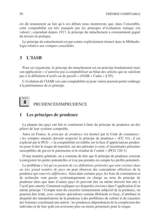 50 THÉORIE COMPTABLE
est dû notamment au fait qu’à ses débuts nous montrerons que, dans l’ensemble,
cette comptabilité est très marquée par les principes d’évaluation statique (en
valeur) ; cependant depuis 1917, le principe du rattachement a constamment gagné
du terrain en pratique.
Le principe du rattachement est par contre explicitement énoncé dans la Méthodo-
logie relative aux comptes consolidés.
3 L’IASB
Pour cet organisme, le principe du rattachement est un principe fondamental mais
son application « n’autorise pas à comptabiliser au bilan des articles qui ne satisfont
pas à la définition d’actifs ou de passifs » (IASB « Cadre » § 95).
L’évolution de l’IASB vers une comptabilité en juste valeur pourrait porter ombrage
à la prééminence de ce principe.
PRUDENCES/IMPRUDENCE
1 Les principes de prudence
La plupart des pays ont fait et continuent à faire du principe de prudence un des
piliers de leur système comptable.
Ainsi en France, le principe de prudence est énoncé par le Code de commerce :
« les comptes annuels doivent respecter le principe de prudence » (CC 14) ; il est
explicité par le PCG : « la comptabilité est établie sur la base d’appréciations pruden-
tes pour éviter le risque de transfert, sur des périodes à venir, d’incertitudes présentes
susceptibles de grever le patrimoine et le résultat de l’entité » (PCG 120-3).
D’une manière générale, on a coutume de dire que le principe de prudence consiste
à enregistrer les pertes potentielles et à ne pas prendre en compte les profits potentiels.
Le problème c’est qu’en partant de ces définitions générales qui sont voisines dans
un très grand nombre de pays on peut observer des conceptions effectives de la
prudence qui sont très différentes. Ainsi dans certains pays, les frais de constitution et
de recherche sont passés systématiquement en charge au nom du principe de
prudence alors que dans d’autres pays ils peuvent être ou même doivent être mis à
l’actif puis amorti. Comment expliquer ces disparités énormes dans l’application d’un
même principe ? Compte tenu du caractère éminemment subjectif de la prudence, on
pourrait être tenté, avec certains spécialistes comme Hofstede et Gray, d’attribuer la
disparité des interprétations de la prudence à des problèmes de culture et de caractère
des hommes constituant une nation : les prudences dépendraient de la complexion des
individus et de leur goût (ou aversion) plus ou moins prononcés pour le risque.
Section
8
 