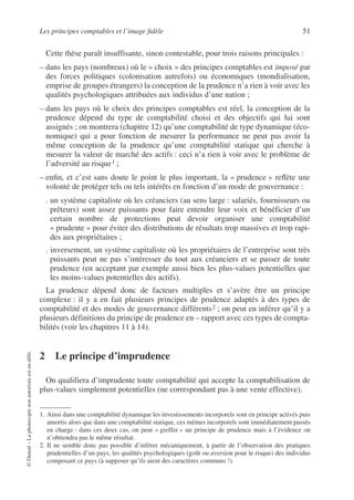 Les principes comptables et l’image fidèle 51
©
Dunod
–
La
photocopie
non
autorisée
est
un
délit.
Cette thèse paraît insuffisante, sinon contestable, pour trois raisons principales :
– dans les pays (nombreux) où le « choix » des principes comptables est imposé par
des forces politiques (colonisation autrefois) ou économiques (mondialisation,
emprise de groupes étrangers) la conception de la prudence n’a rien à voir avec les
qualités psychologiques attribuées aux individus d’une nation ;
– dans les pays où le choix des principes comptables est réel, la conception de la
prudence dépend du type de comptabilité choisi et des objectifs qui lui sont
assignés ; on montrera (chapitre 12) qu’une comptabilité de type dynamique (éco-
nomique) qui a pour fonction de mesurer la performance ne peut pas avoir la
même conception de la prudence qu’une comptabilité statique qui cherche à
mesurer la valeur de marché des actifs : ceci n’a rien à voir avec le problème de
l’adversité au risque1 ;
– enfin, et c’est sans doute le point le plus important, la « prudence » reflète une
volonté de protéger tels ou tels intérêts en fonction d’un mode de gouvernance :
. un système capitaliste où les créanciers (au sens large : salariés, fournisseurs ou
prêteurs) sont assez puissants pour faire entendre leur voix et bénéficier d’un
certain nombre de protections peut devoir organiser une comptabilité
« prudente » pour éviter des distributions de résultats trop massives et trop rapi-
des aux propriétaires ;
. inversement, un système capitaliste où les propriétaires de l’entreprise sont très
puissants peut ne pas s’intéresser du tout aux créanciers et se passer de toute
prudence (en acceptant par exemple aussi bien les plus-values potentielles que
les moins-values potentielles des actifs).
La prudence dépend donc de facteurs multiples et s’avère être un principe
complexe : il y a en fait plusieurs principes de prudence adaptés à des types de
comptabilité et des modes de gouvernance différents2 ; on peut en inférer qu’il y a
plusieurs définitions du principe de prudence en – rapport avec ces types de compta-
bilités (voir les chapitres 11 à 14).
2 Le principe d’imprudence
On qualifiera d’imprudente toute comptabilité qui accepte la comptabilisation de
plus-values simplement potentielles (ne correspondant pas à une vente effective).
1. Ainsi dans une comptabilité dynamique les investissements incorporels sont en principe activés puis
amortis alors que dans une comptabilité statique, ces mêmes incorporels sont immédiatement passés
en charge : dans ces deux cas, on peut « greffer » un principe de prudence mais à l’évidence on
n’obtiendra pas le même résultat.
2. Il ne semble donc pas possible d’inférer mécaniquement, à partir de l’observation des pratiques
prudentielles d’un pays, les qualités psychologiques (goût ou aversion pour le risque) des individus
composant ce pays (à supposer qu’ils aient des caractères communs !).
 
