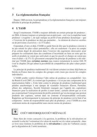 52 THÉORIE COMPTABLE
3 La réglementation française
Depuis 1860 environ, la jurisprudence et la réglementation françaises ont toujours
défendu le principe de prudence.
4 L’IASB
Jusqu’à maintenant, l’IASB a toujours défendu un certain principe de prudence ;
en 2004, il énonce toujours ce principe tout en précisant – ceci vise à empêcher toute
prudence « exagérée », de type statique au profit d’une prudence dynamique – que
« l’exercice de la prudence ne doit pas permettre… la création de réserves secrètes
ou de provisions excessives » (§ 37 Cadre).
Cependant, d’ores et déjà, l’IASB se garde bien de dire que la prudence consiste à
ne pas retenir les plus-values potentielles ; elle est seulement « la prise en compte
d’un certain degré de précaution dans l’exercice des jugements nécessaires pour
préparer les estimations dans des conditions d’incertitude ou faire en sorte que les
actifs et produits ne soient pas surévalués et que les passifs et charges ne soient pas
sous-évalués » (§ 37). Ce glissement conceptuel du principe de prudence a été enté-
riné par l’IASB dans certaines normes (pas toutes) notamment la norme IAS 39
(voir le chapitre 24) qui admet la possibilité de comptabiliser des plus values poten-
tielles.
Le principe de prudence traditionnel (le vrai diront certains) est donc déjà battu en
brèche en France dans les comptes des groupes cotés (mais pas encore les comptes
individuels).
L’IASB semble vouloir éliminer l’idée même de prudence en comptabilité : lors
du Board d’avril 2007, il a estimé que la prudence « n’est pas une composante de la
représentation fidèle ». Cette lutte contre le principe de prudence traditionnel peut
paraître anachronique à une époque de scandales financiers (Enron, Parmalat,
affaire des subprimes, Société Générale) marquée par l’appétit des capitalistes
financiers pour la réalisation de profits à court terme ; certains diront que ce n’est
pas en permettant l’enregistrement de profits potentiels qu’on encourage une gestion
prudente des capitaux, surtout dans un contexte d’irresponsabilité croissante.
Rappelons qu’historiquement la naissance du principe de prudence est le fruit d’un
compromis : moins de responsabilité mais plus de prudence ; avec l’IASB en a non
seulement moins de responsabilité mais encore moins de prudence.
COÛT HISTORIQUE/COÛT RÉÉVALUÉ
Dans bien des textes consacrés à la question, le problème de la réévaluation est
assimilé à celui de l’estimation à la valeur de marché ou à la valeur actuarielle ; dans
ce livre nous limitons le problème de la réévaluation à celui de l’inflation causée
par la dégradation de l’unité monétaire.
Section
9
 