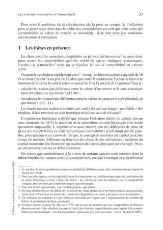 Les principes comptables et l’image fidèle 53
©
Dunod
–
La
photocopie
non
autorisée
est
un
délit.
Pour nous le problème de la réévaluation (de la prise en compte de l’inflation)
peut se poser aussi bien dans le cadre des comptabilités en coût que dans celui des
comptabilités en valeur de marché ou actuarielle : il ne faut donc pas confondre
réévaluation et estimation.
1 Les thèses en présence
Le choix entre les principes comptables en période inflationniste1 se pose donc
pour toutes les comptabilités qu’elles soient de caisse, statiques, dynamiques,
fiscales ou actuarielles2 mais on se focalise ici sur la comptabilité en valeurs
coûts.
On peut le symboliser rapidement ainsi3 ; lorsqu’un bien est acheté à un coût de 10
et se trouve vendu4 à un prix de 12 alors que entre le moment de l’achat du bien et le
moment de la vente le coût d’achat est passé de 10 à 11 du fait de l’inflation5 faut il :
– calculer le résultat par différence entre la valeur d’inventaire et le coût historique
(non réévalué), ce qui donne 2 (12-10) ;
– ou calculer le montant par différence entre la valeur de vente et le coût réévalué, ce
qui donne 1 (12 - 11).
Les études menées tendent à montrer que, sauf à donner une image « non fidèle » des
résultats, il faut renoncer au coût historique et utiliser un coût réévalué6.
L’expérience historique a révélé que lorsque l’inflation atteint un certain niveau
(aux alentours de 10 %) le maintien de la convention du coût historique s’est avéré
quasiment impossible. L’expérience a aussi montré que les difficultés de mise en
place des comptabilités en coût réévalué (ou comptabilités d’inflation) ont été gran-
des, principalement en raison du fait que le concept de maintien du capital peut être
conçu de manière différente en fonction des objectifs des utilisateurs : maintien du
capital monétaire (ou financier) ou maintien du capital physique par exemple. Nous
ne présenterons pas ici ce débat complexe.
On notera que contrairement à la vision de certains auteurs nous mettons dans la
même famille des valeurs coûts les comptabilités, en coût historique et coût réévalué
1. À vrai dire, le même problème se pose en période de déflation, mais cette situation est rare depuis la
fin du XIXe siècle.
2. Pour être plus neutre, on devrait parler non de convention du coût historique mais de convention de
la valeur historique (contre valeur réévaluée) : les valeurs de marché (utilisées par la comptabilité
statique) peuvent être aussi bien historiques que réévaluées.
3. Pour une étude approfondie, voir la bibliographie spécialisée.
4. On fera abstraction ici du débat sur la notion de vente (livraison d’un bien produit, encaissement,
vente fictive d’un bien en stock) etc. : toutes les hypothèses de vente sont prises en considération.
5. Par inflation on entendra ici une inflation nominale provoquée par l’augmentation du nombre de
billets (à production de biens constante).
6. Certains auteurs comme W. Beaver (1979) ont essayé de montrer que les comptabilités d’inflation
aboutissent soit à des résultats incorrects, soit à des résultats superfétatoires par rapport à la compta-
bilité en coût historique ; ces démonstrations paraissent peu convaincantes : voir J. Richard (1985).
 
