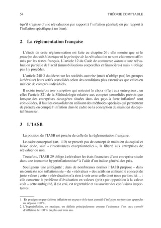 54 THÉORIE COMPTABLE
(qu’il s’agisse d’une réévaluation par rapport à l’inflation générale ou par rapport à
l’inflation spécifique à un bien).
2 La réglementation française
L’étude de cette réglementation est faite au chapitre 26 ; elle montre que ni le
principe du coût historique ni le principe de la réévaluation ne sont clairement affir-
més par les textes français. L’article 12 du Code de commerce autorise une rééva-
luation partielle de l’actif (immobilisations corporelles et financières) mais n’oblige
pas à y procéder.
L’article 248-3 du décret sur les sociétés autorise (mais n’oblige pas) les groupes
à réévaluer leurs actifs consolidés selon des conditions plus extensives que celles en
matière de comptes individuels.
Il existe toutefois une exception qui restreint le choix offert aux entreprises ; en
effet l’article 321 de la Méthodologie relative aux comptes consolidés prévoit que
lorsque des entreprises étrangères situées dans des pays à forte inflation1 sont
consolidées, il faut les consolider en utilisant des méthodes spéciales qui permettent
de prendre en compte l’inflation dans le cadre ou la conception du maintien du capi-
tal financier.
3 L’IASB
La position de l’IASB est proche de celle de la réglementation française.
Le cadre conceptuel (art. 110) ne prescrit pas de concept de maintien du capital et
laisse donc, sauf « circonstances exceptionnelles », la liberté aux entreprises de
réévaluer ou non.
Toutefois, l’IASB 29 oblige à réévaluer les états financiers d’une entreprise située
dans une économie hyperinflationniste2 à l’aide d’un indice général des prix.
Soulignons une ambiguïté ; dans de nombreuses normes l’IASB propose – dans
un contexte non inflationniste – de « réévaluer » des actifs en utilisant le concept de
juste valeur ; cette « réévaluation n’a rien à voir avec celle dont nous parlons ici… :
elle concerne le problème d’évaluation en valeurs (prix) par opposition à la valeur
coût – cette ambiguïté, il est vrai, est regrettable et va susciter des confusions impor-
tantes.
1. En pratique un pays à forte inflation est un pays où le taux cumulé d’inflation sur trois ans approche
ou dépasse 100 %.
2. L’hyperinflation, en pratique, est définie principalement comme l’existence d’un taux cumulé
d’inflation de 100 % ou plus sur trois ans.
 
