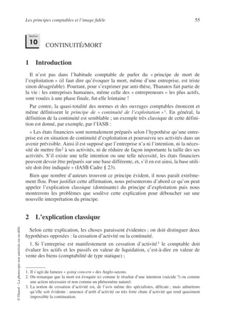 Les principes comptables et l’image fidèle 55
©
Dunod
–
La
photocopie
non
autorisée
est
un
délit.
CONTINUITÉ/MORT
1 Introduction
Il n’est pas dans l’habitude comptable de parler du « principe de mort de
l’exploitation » (il faut dire qu’évoquer la mort, même d’une entreprise, est triste
sinon désagréable). Pourtant, pour s’exprimer par anti-thèse, Thanatos fait partie de
la vie : les entreprises humaines, même celle des « entrepreneurs » les plus actifs,
sont vouées à une phase finale, fut-elle lointaine !
Par contre, la quasi-totalité des normes et des ouvrages comptables énoncent et
même définissent le principe de « continuité de l’exploitation »1. En général, la
définition de la continuité est semblable ; un exemple très classique de cette défini-
tion est donné, par exemple, par l’IASB :
« Les états financiers sont normalement préparés selon l’hypothèse qu’une entre-
prise est en situation de continuité d’exploitation et poursuivra ses activités dans un
avenir prévisible. Ainsi il est supposé que l’entreprise n’a ni l’intention, ni la néces-
sité de mettre fin2 à ses activités, ni de réduire de façon importante la taille des ses
activités. S’il existe une telle intention ou une telle nécessité, les états financiers
peuvent devoir être préparés sur une base différente, et, s’il en est ainsi, la base utili-
sée doit être indiquée » (IASB Cadre § 23).
Bien que nombre d’auteurs trouvent ce principe évident, il nous paraît extrême-
ment flou. Pour justifier cette affirmation, nous présenterons d’abord ce qu’on peut
appeler l’explication classique (dominante) du principe d’exploitation puis nous
montrerons les problèmes que soulève cette explication pour déboucher sur une
nouvelle interprétation du principe.
2 L’explication classique
Selon cette explication, les choses paraissent évidentes ; on doit distinguer deux
hypothèses opposées : la cessation d’activité ou la continuité.
1. Si l’entreprise est manifestement en cessation d’activité3 le comptable doit
évaluer les actifs et les passifs en valeur de liquidation, c’est-à-dire en valeur de
vente des biens (comptabilité de type statique) ;
1. Il s’agit du fameux « going concern » des Anglo-saxons.
2. On remarque que la mort est évoquée ici comme le résultat d’une intention (suicide ?) ou comme
une action nécessaire et non comme un phénomène naturel.
3. La notion de cessation d’activité est, de l’avis même des spécialistes, délicate ; mais admettons
qu’elle soit évidente : annonce d’arrêt d’activité ou très forte chute d’activité qui rend quasiment
impossible la continuation.
Section
10
 