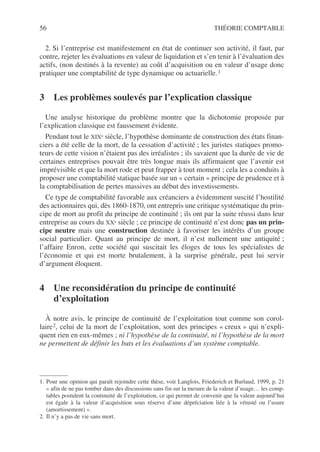 56 THÉORIE COMPTABLE
2. Si l’entreprise est manifestement en état de continuer son activité, il faut, par
contre, rejeter les évaluations en valeur de liquidation et s’en tenir à l’évaluation des
actifs, (non destinés à la revente) au coût d’acquisition ou en valeur d’usage donc
pratiquer une comptabilité de type dynamique ou actuarielle.1
3 Les problèmes soulevés par l’explication classique
Une analyse historique du problème montre que la dichotomie proposée par
l’explication classique est faussement évidente.
Pendant tout le XIXe siècle, l’hypothèse dominante de construction des états finan-
ciers a été celle de la mort, de la cessation d’activité ; les juristes statiques promo-
teurs de cette vision n’étaient pas des irréalistes ; ils savaient que la durée de vie de
certaines entreprises pouvait être très longue mais ils affirmaient que l’avenir est
imprévisible et que la mort rode et peut frapper à tout moment ; cela les a conduits à
proposer une comptabilité statique basée sur un « certain » principe de prudence et à
la comptabilisation de pertes massives au début des investissements.
Ce type de comptabilité favorable aux créanciers a évidemment suscité l’hostilité
des actionnaires qui, dès 1860-1870, ont entrepris une critique systématique du prin-
cipe de mort au profit du principe de continuité ; ils ont par la suite réussi dans leur
entreprise au cours du XXe siècle ; ce principe de continuité n’est donc pas un prin-
cipe neutre mais une construction destinée à favoriser les intérêts d’un groupe
social particulier. Quant au principe de mort, il n’est nullement une antiquité ;
l’affaire Enron, cette société qui suscitait les éloges de tous les spécialistes de
l’économie et qui est morte brutalement, à la surprise générale, peut lui servir
d’argument éloquent.
4 Une reconsidération du principe de continuité
d’exploitation
À notre avis, le principe de continuité de l’exploitation tout comme son corol-
laire2, celui de la mort de l’exploitation, sont des principes « creux » qui n’expli-
quent rien en eux-mêmes ; ni l’hypothèse de la continuité, ni l’hypothèse de la mort
ne permettent de définir les buts et les évaluations d’un système comptable.
1. Pour une opinion qui paraît rejoindre cette thèse, voir Langlois, Friederich et Burlaud, 1999, p. 21
« afin de ne pas tomber dans des discussions sans fin sur la mesure de la valeur d’usage… les comp-
tables postulent la continuité de l’exploitation, ce qui permet de convenir que la valeur aujourd’hui
est égale à la valeur d’acquisition sous réserve d’une dépréciation liée à la vétusté ou l’usure
(amortissement) ».
2. Il n’y a pas de vie sans mort.
 