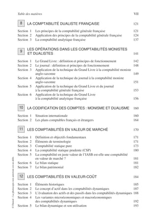 Table des matières VII
©
Dunod
–
La
photocopie
non
autorisée
est
un
délit.
LA COMPTABILITÉ DUALISTE FRANÇAISE 121
Section 1 Les principes de la comptabilité générale française 121
Section 2 Application des principes de la comptabilité générale française 124
Section 3 La comptabilité analytique française 137
LES OPÉRATIONS DANS LES COMPTABILITÉS MONISTES
ET DUALISTES 141
Section 1 Le Grand Livre : définition et principes de fonctionnement 142
Section 2 Le journal : définition et principes de fonctionnement 148
Section 3 Application de la technique du Grand Livre à la comptabilité moniste
anglo-saxonne 149
Section 4 Application de la technique du journal à la comptabilité moniste
anglo-saxonne 151
Section 5 Application de la technique du Grand Livre et du journal
à la comptabilité générale française 153
Section 6 Application de la technique du Grand Livre
à la comptabilité analytique française 156
LA CODIFICATION DES COMPTES : MONISME ET DUALISME 160
Section 1 Situation internationale 160
Section 2 Les plans comptables français et étrangers 164
LES COMPTABILITÉS EN VALEUR DE MARCHÉ 170
Section 1 Définition et objectifs fondamentaux 171
Section 2 Éléments de terminologie 171
Section 3 Comptabilité statique pure 173
Section 4 La comptabilité statique prudente (CSP) 180
Section 5 La comptabilité en juste valeur de l’IASB est-elle une comptabilité
en valeur de marché ? 181
Section 6 Le bilan statique 181
Section 7 Le bilan patrimonial 182
LES COMPTABILITÉS EN VALEUR-COÛT 184
Section 1 Éléments historiques 185
Section 2 Le concept d’actif dans les comptabilités dynamiques 187
Section 3 L’évaluation des actifs et des passifs dans les comptabilités dynamiques 188
Section 4 Les variantes microéconomiques et macroéconomiques
des comptabilités dynamiques 192
Section 5 Le bilan dynamique et son utilisation 193
8
9
10
11
12
 
