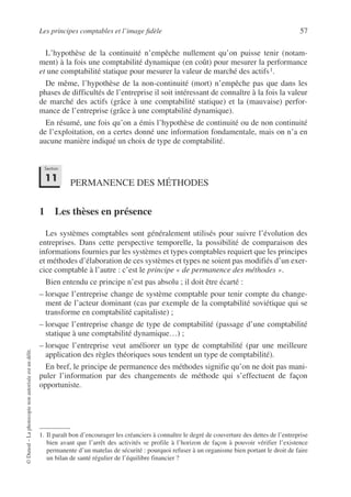 Les principes comptables et l’image fidèle 57
©
Dunod
–
La
photocopie
non
autorisée
est
un
délit.
L’hypothèse de la continuité n’empêche nullement qu’on puisse tenir (notam-
ment) à la fois une comptabilité dynamique (en coût) pour mesurer la performance
et une comptabilité statique pour mesurer la valeur de marché des actifs1.
De même, l’hypothèse de la non-continuité (mort) n’empêche pas que dans les
phases de difficultés de l’entreprise il soit intéressant de connaître à la fois la valeur
de marché des actifs (grâce à une comptabilité statique) et la (mauvaise) perfor-
mance de l’entreprise (grâce à une comptabilité dynamique).
En résumé, une fois qu’on a émis l’hypothèse de continuité ou de non continuité
de l’exploitation, on a certes donné une information fondamentale, mais on n’a en
aucune manière indiqué un choix de type de comptabilité.
PERMANENCE DES MÉTHODES
1 Les thèses en présence
Les systèmes comptables sont généralement utilisés pour suivre l’évolution des
entreprises. Dans cette perspective temporelle, la possibilité de comparaison des
informations fournies par les systèmes et types comptables requiert que les principes
et méthodes d’élaboration de ces systèmes et types ne soient pas modifiés d’un exer-
cice comptable à l’autre : c’est le principe « de permanence des méthodes ».
Bien entendu ce principe n’est pas absolu ; il doit être écarté :
– lorsque l’entreprise change de système comptable pour tenir compte du change-
ment de l’acteur dominant (cas par exemple de la comptabilité soviétique qui se
transforme en comptabilité capitaliste) ;
– lorsque l’entreprise change de type de comptabilité (passage d’une comptabilité
statique à une comptabilité dynamique…) ;
– lorsque l’entreprise veut améliorer un type de comptabilité (par une meilleure
application des règles théoriques sous tendent un type de comptabilité).
En bref, le principe de permanence des méthodes signifie qu’on ne doit pas mani-
puler l’information par des changements de méthode qui s’effectuent de façon
opportuniste.
1. Il paraît bon d’encourager les créanciers à connaître le degré de couverture des dettes de l’entreprise
bien avant que l’arrêt des activités se profile à l’horizon de façon à pouvoir vérifier l’existence
permanente d’un matelas de sécurité : pourquoi refuser à un organisme bien portant le droit de faire
un bilan de santé régulier de l’équilibre financier ?
Section
11
 