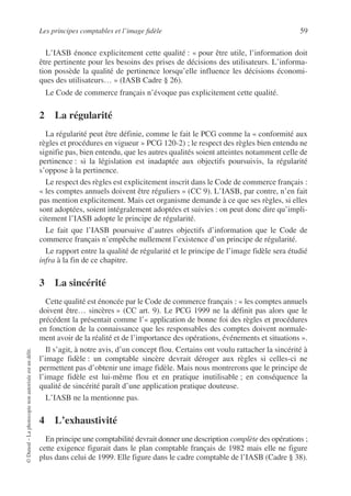 Les principes comptables et l’image fidèle 59
©
Dunod
–
La
photocopie
non
autorisée
est
un
délit.
L’IASB énonce explicitement cette qualité : « pour être utile, l’information doit
être pertinente pour les besoins des prises de décisions des utilisateurs. L’informa-
tion possède la qualité de pertinence lorsqu’elle influence les décisions économi-
ques des utilisateurs… » (IASB Cadre § 26).
Le Code de commerce français n’évoque pas explicitement cette qualité.
2 La régularité
La régularité peut être définie, comme le fait le PCG comme la « conformité aux
règles et procédures en vigueur » PCG 120-2) ; le respect des règles bien entendu ne
signifie pas, bien entendu, que les autres qualités soient atteintes notamment celle de
pertinence : si la législation est inadaptée aux objectifs poursuivis, la régularité
s’oppose à la pertinence.
Le respect des règles est explicitement inscrit dans le Code de commerce français :
« les comptes annuels doivent être réguliers » (CC 9). L’IASB, par contre, n’en fait
pas mention explicitement. Mais cet organisme demande à ce que ses règles, si elles
sont adoptées, soient intégralement adoptées et suivies : on peut donc dire qu’impli-
citement l’IASB adopte le principe de régularité.
Le fait que l’IASB poursuive d’autres objectifs d’information que le Code de
commerce français n’empêche nullement l’existence d’un principe de régularité.
Le rapport entre la qualité de régularité et le principe de l’image fidèle sera étudié
infra à la fin de ce chapitre.
3 La sincérité
Cette qualité est énoncée par le Code de commerce français : « les comptes annuels
doivent être… sincères » (CC art. 9). Le PCG 1999 ne la définit pas alors que le
précédent la présentait comme l’« application de bonne foi des règles et procédures
en fonction de la connaissance que les responsables des comptes doivent normale-
ment avoir de la réalité et de l’importance des opérations, événements et situations ».
Il s’agit, à notre avis, d’un concept flou. Certains ont voulu rattacher la sincérité à
l’image fidèle : un comptable sincère devrait déroger aux règles si celles-ci ne
permettent pas d’obtenir une image fidèle. Mais nous montrerons que le principe de
l’image fidèle est lui-même flou et en pratique inutilisable ; en conséquence la
qualité de sincérité paraît d’une application pratique douteuse.
L’IASB ne la mentionne pas.
4 L’exhaustivité
En principe une comptabilité devrait donner une description complète des opérations ;
cette exigence figurait dans le plan comptable français de 1982 mais elle ne figure
plus dans celui de 1999. Elle figure dans le cadre comptable de l’IASB (Cadre § 38).
 