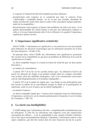 60 THÉORIE COMPTABLE
L’exigence d’exhaustivité doit être tempérée par deux éléments :
– premièrement cette exigence ne se comprend que dans le contexte d’une
« philosophie » comptable donnée : on ne va pas, par exemple, demander de
mettre au bilan des actifs loués dans le cadre d’une conception statique (patrimo-
niale) de la comptabilité ;
– deuxièmement, cette exigence se heurte à des problèmes de coût (voir infra) : il est
parfois déraisonnable de vouloir donner à tout prix une information coûteuse si
celle-ci n’est pas financièrement utile d’où la référence à la qualité d’importance
significative (point suivant).
5 L’importance significative (relativité)
Selon l’IASB « l’information est significative si son omission ou son inexactitude
peut influencer les décisions économiques que les utilisateurs prennent sur la base
des états financiers » (Cadre § 30).
En principe donc, selon l’IASB, des informations non significatives pourraient
être exclues de la comptabilité (ce qui pose un problème de définition d’un seuil de
signification et d’audit).
Le droit comptable français n’a retenu la notion de relativité que sur deux points
bien précis ;
– en matière de consolidation :
L’article 357-7 de la loi sur les sociétés énonce que « les éléments d’actif et de
passif, les éléments de charge et de produit compris dans les comptes consolidés
sont évalués selon des méthodes homogènes, sauf si les retraitements nécessaires
sont de coût disproportionnés et d’incidence négligeable ».
L’article 357-4 de la même loi stipule que « une filiale ou une participation peut
être laissée en dehors de la consolidation lorsque la filiale ou la participation ne
représente, seule ou avec d’autres, qu’un intérêt négligeable. »
– en matière d’annexe :
Le décret comptable stipule que « l’annexe doit comporter toutes les informations
d’importance significative sur la situation patrimoniale et financière et sur le résultat
de l’entreprise » (DC 24).
6 La clarté (ou intelligibilité)
L’IASB indique que l’information doit être « compréhensible immédiatement par
les utilisateurs. À cette fin, les utilisateurs sont supposés avoir une connaissance
raisonnable des affaires… et de la comptabilité et une volonté d’étudier l’informa-
tion d’une façon raisonnablement diligente. Cependant, l’information relative à des
sujets complexes, qui doit être incluse dans les états financiers du fait de sa perti-
 