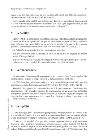 Les principes comptables et l’image fidèle 61
©
Dunod
–
La
photocopie
non
autorisée
est
un
délit.
nence… ne doit pas être exclue au seul motif qu’elle serait trop difficile à compren-
dre pour certains utilisateurs » (IASB Cadre § 25).
Bien entendu, cette qualité, qui ne figure pas dans la réglementation française, est
à la fois subjective (clair pour quel utilisateur ?) et floue (quel degré de clarté, qu’est
ce qu’un utilisateur raisonnablement connaisseur et diligent ?)
7 La fiabilité
Selon l’IASB « l’information possède la qualité de fiabilité quand elle est exempte
d’erreur et de biais significatifs et que les utilisateurs peuvent lui faire confiance
pour présenter une image fidèle de ce qu’elle est censée présenter ou de ce qu’on
pourrait s’attendre raisonnablement à la voir présenter » (IASB Cadre § 31).
La fiabilité est une qualité à la fois subjective et objective :
– elle est subjective dans la mesure où elle est relative à un objectif lui-même
subjectif (image fidèle) ;
– elle est objective dans le cadre d’un objectif défini : elle dépend alors pour l’essen-
tiel du respect de la qualité d’exhaustivité et des procédures d’audit.
8 La comparabilité
Le lecteur des états comptables doit pouvoir les comparer dans l’espace (grâce à la
normalisation) et dans le temps (grâce à la permanence des méthodes).
Le PCG français exprime cette exigence : « la comptabilité permet d’effectuer des
comparaisons périodiques et d’apprécier l’évolution de l’entité » (PCG 120-1).
Toutefois, l’exigence de comparabilité ne doit pas empêcher l’évolution des
comptabilités : de nouvelles formes de normalisation et de nouvelles méthodes
comptables peuvent être nécessaires en fonction de nouveaux objectifs assignés à la
comptabilité (voir notamment à ce sujet les chapitres – plans comptables – et
– permanence des méthodes).
9 La rapidité
L’IASB indique que « l’information peut perdre sa pertinence si elle est fournie avec
son retard indû. La direction peut avoir à trouver un équilibre entre les mérites relatifs
d’une information prompte et celle d’une information fiable » (IASB, Cadre § 43).
L’exigence de rapidité n’est pas directement exprimée dans la réglementation
française ; elle l’est indirectement dans certains passages ; ainsi l’article 357-4 de la
loi sur les sociétés stipule qu’une filiale ou une participation peut être laissée en
dehors de la consolidation lorsque les informations nécessaires à l’établissement des
 
