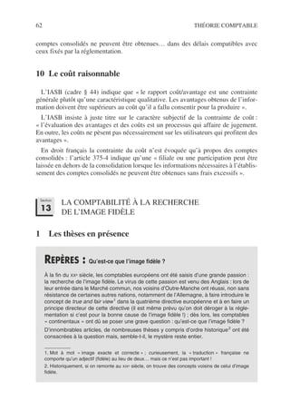 62 THÉORIE COMPTABLE
comptes consolidés ne peuvent être obtenues… dans des délais compatibles avec
ceux fixés par la réglementation.
10 Le coût raisonnable
L’IASB (cadre § 44) indique que « le rapport coût/avantage est une contrainte
générale plutôt qu’une caractéristique qualitative. Les avantages obtenus de l’infor-
mation doivent être supérieurs au coût qu’il a fallu consentir pour la produire ».
L’IASB insiste à juste titre sur le caractère subjectif de la contrainte de coût :
« l’évaluation des avantages et des coûts est un processus qui affaire de jugement.
En outre, les coûts ne pèsent pas nécessairement sur les utilisateurs qui profitent des
avantages ».
En droit français la contrainte du coût n’est évoquée qu’à propos des comptes
consolidés : l’article 375-4 indique qu’une « filiale ou une participation peut être
laissée en dehors de la consolidation lorsque les informations nécessaires à l’établis-
sement des comptes consolidés ne peuvent être obtenues sans frais excessifs ».
LA COMPTABILITÉ À LA RECHERCHE
DE L’IMAGE FIDÈLE
1 Les thèses en présence
REPÈRES : Qu’est-ce que l’image fidèle ?
À la fin du XXe siècle, les comptables européens ont été saisis d’une grande passion :
la recherche de l’image fidèle. Le virus de cette passion est venu des Anglais : lors de
leur entrée dans le Marché commun, nos voisins d’Outre-Manche ont réussi, non sans
résistance de certaines autres nations, notamment de l’Allemagne, à faire introduire le
concept de true and fair view1
dans la quatrième directive européenne et à en faire un
principe directeur de cette directive (il est même prévu qu’on doit déroger à la régle-
mentation si c’est pour la bonne cause de l’image fidèle !) ; dès lors, les comptables
« continentaux » ont dû se poser une grave question : qu’est-ce que l’image fidèle ?
D’innombrables articles, de nombreuses thèses y compris d’ordre historique2
ont été
consacrées à la question mais, semble-t-il, le mystère reste entier.
1. Mot à mot « image exacte et correcte » ; curieusement, la « traduction » française ne
comporte qu’un adjectif (fidèle) au lieu de deux… mais ce n’est pas important !
2. Historiquement, si on remonte au XIXe siècle, on trouve des concepts voisins de celui d’image
fidèle.
Section
13
 