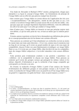 Les principes comptables et l’image fidèle 63
©
Dunod
–
La
photocopie
non
autorisée
est
un
délit.
Une étude de Alexander et Burlaud (1993)1 montre, pratiquement, chaque pays
interprète à sa façon le concept d’image fidèle : les formulations du principe de
l’image fidèle sont en effet très peu précises malgré leur diversité :
– dans certains pays l’image fidèle est censée dériver de l’application des lois avec
« exceptionnellement »2 des dérogations ; inutile de dire que dans ce cas, c’est
comme si la notion d’image fidèle ne jouait aucun rôle ou un rôle très faible : cha-
que pays juge que sa propre législation (législation différente, voire très différente
de celle d’un autre pays3) est celle qui conduit à l’image fidèle ;
– dans d’autres pays, l’image fidèle est énoncée en tant que principe majeur mais
non définie, ce qui de notre point de vue, revient au même que la solution précé-
dente.
Certains auteurs regrettent cet état de fait et demandent une définition plus précise
de ce concept permettant ainsi de lui donner une certaine efficacité.
Nous pensons au contraire qu’il faut abandonner ces recherches ou tout au moins
les mener dans une toute autre direction ; s’il est vrai, comme nous le montrons tout
au long de cet ouvrage, qu’il existe un grand nombre de types et de sous-types de
comptabilité, chacun d’entre eux peut légitimement revendiquer son image fidèle.
Dans ce cas, il n’existe pas une image fidèle, objet du désir de tous les comptables,
mais des images fidèles subjectives, c’est-à-dire rattachées à des acteurs différen-
ciés.
Cette position peut évidemment conduire à une position « anarchiste » ou
« nihiliste » de la comptabilité (à chacun son image fidèle). Nous pensons au
contraire qu’il existe des groupes sociaux qui partagent les mêmes valeurs et les
mêmes objectifs d’information et que la recherche d’une image comptable qui
correspond à ces besoins a un sens.
En résumé, la recherche d’images fidèles à partir d’une analyse des besoins
d’information des différents groupes et sous-groupes sociaux a de l’avenir4. Par
contre, la recherche de l’Image fidèle (avec un grand I) ou d’Une image fidèle (avec
un grand U) s’apparente à la quête du Graal : mais on peut toujours y croire5 !
1. Voir la bibliographie.
2. Le terme « exceptionnellement » ne figure pas dans la quatrième directive ; il a été ajouté par
certains législateurs pour bien montrer qu’en principe on ne déroge pas aux réglementations comp-
tables (c’est le cas du législateur français).
3. La souplesse de la quatrième directive (existence de nombreuses options) est telle que, malgré le but
recherché de l’harmonisation) les législations comptables restent différentes dans l’Union euro-
péenne.
4. C’est l’objet même de la démarche conditionnelle normative.
5. Le débat sur l’Image fidèle (unique) ou les images fidèles (pluralité) rejoint le débat sur l’unicité ou
le pluralisme du bilan.
 