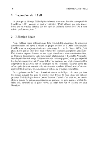 64 THÉORIE COMPTABLE
2 La position de l’IASB
Le principe de l’image fidèle figure en bonne place dans le cadre conceptuel de
l’IASB (au § 46) ; comme on peut s’y attendre l’IASB affirme que cette image
fidèle est en principe obtenue dès lors que les (bonnes) normes de l’IASB sont
suivies par les entreprises !
3 Réflexion finale
Après l’affaire Enron et les déboires de la comptabilité américaine, de nombreux
commentateurs ont répété à satiété les propos du chef de l’IASB selon lesquels
l’IASB, armé de ses bons principes et notamment de celui de l’image fidèle, était
plus à l’abri que les États-Unis pour éviter de tels scandales comptables ; les États-
Unis auraient trop mis l’accent sur des règles minutieuses, aisément contournables,
au détriment des principes. Cette thèse paraît à la fois naïve et discutable. Non seule-
ment le principe de l’image fidèle (et ceux qui l’accompagnent) n’ont pas empêché
les Anglais (promoteurs de l’image fidèle) de pratiquer des règles inadmissibles
(imputation du goodwill sur les réserves) ou les Hollandais (adeptes aussi des
mêmes principes) de connaître de retentissants scandales (Ahold) mais c’est une
contrevérité de dire que les Américains n’ont pas de principes comptables.
En ce qui concerne la France, le code de commerce indique clairement que tous
les risques doivent être pris en compte pour dresser le bilan dans une optique
prudente. Mais le risque de taux (baisse des taux d’intérêt d’un emprunt, par exem-
ple) n’a jamais été pris en considération en pratique, ce qui a permis, artificielle-
ment, aux partisans de la juste valeur, de crier haro sur le système du coût
historique !
 