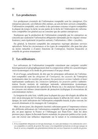 66 THÉORIE COMPTABLE
1 Les producteurs
Les producteurs essentiels de l’information comptable sont les entreprises. Ces
entreprises peuvent, soit élaborer elles-mêmes, au sein de leurs services comptables,
l’information comptable, soit confier à des personnes externes (experts-comptables
la plupart du temps) la tâche ou une partie de la tâche de l’élaboration des informa-
tions comptables (en général ceci ne concerne que des petites entreprises).
Soulignons que la production de l’information comptable par les entreprises ne
concerne pas seulement l’information obligatoire (demandée par les organes norma-
lisateurs), mais également (et parfois surtout), l’information « libre » (secrète).
En général, la fonction comptable des entreprises regroupe plusieurs services
spécialisés. Selon les circonstances et les types de comptabilité, elle peut être plus
ou moins rattachée à d’autres fonctions de l’entreprise, fonction financière et
contrôle de gestion notamment1.
2 Les utilisateurs
Les utilisateurs de l’information comptable constituent une catégorie variable
historiquement et géographiquement dont la composition reflète les caractéristiques
socio-économiques et le mode de gouvernance d’un pays donné.
Il est d’usage, actuellement, de dire que les principaux utilisateurs de l’informa-
tion comptables sont les dirigeants de l’entreprise, les associés de l’entreprise
(actionnaires dans les sociétés par actions), les partenaires sociaux (salariés et leurs
représentants syndicaux), les créanciers (prêteurs), les pouvoirs publics (adminis-
tration fiscale, instituts de statistique nationale, administration économique,
commissions de régulation des opération de Bourse etc.), les analystes financiers et
les citoyens eux-mêmes (mouvements de protection écologique et associations de
consommateurs inclus).
La longueur de cette liste, valable pour la plupart des pays développés du début du
XXIe siècle témoigne de l’évolution parcourue depuis le début du XIXe siècle : à cette
époque, les seuls utilisateurs de l’information comptable étaient, le plus souvent, les
associés dominants et les managers de l’entreprise.
Mais, de nos jours, des disparités énormes subsistent quant à l’importance relative
des différents utilisateurs de l’information comptable. Pour ne prendre qu’un exem-
ple, on peut opposer la France et l’Allemagne aux États-Unis : dans les deux
premiers pays, depuis la Seconde Guerre mondiale, les pouvoirs publics et les syndi-
cats ont exercé une influence importante sur la nature et la communication de
1. Si la comptabilité obligatoire est de type dynamique, il y aura une tendance à la confusion des servi-
ces comptables et contrôle de gestion. Par contre si la comptabilité normalisée est de type statique ou
fiscal, le service comptable sera généralement distinct des services financiers et contrôle de gestion.
 