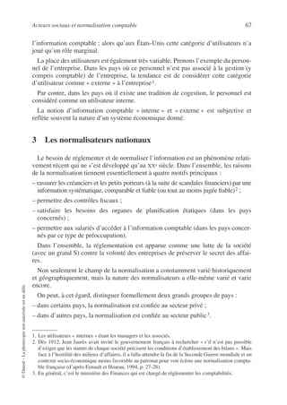 Acteurs sociaux et normalisation comptable 67
©
Dunod
–
La
photocopie
non
autorisée
est
un
délit.
l’information comptable ; alors qu’aux États-Unis cette catégorie d’utilisateurs n’a
joué qu’un rôle marginal.
La place des utilisateurs est également très variable. Prenons l’exemple du person-
nel de l’entreprise. Dans les pays où ce personnel n’est pas associé à la gestion (y
compris comptable) de l’entreprise, la tendance est de considérer cette catégorie
d’utilisateur comme « externe » à l’entreprise1.
Par contre, dans les pays où il existe une tradition de cogestion, le personnel est
considéré comme un utilisateur interne.
La notion d’information comptable « interne » et « externe » est subjective et
reflète souvent la nature d’un système économique donné.
3 Les normalisateurs nationaux
Le besoin de réglementer et de normaliser l’information est un phénomène relati-
vement récent qui ne s’est développé qu’au XXe siècle. Dans l’ensemble, les raisons
de la normalisation tiennent essentiellement à quatre motifs principaux :
– rassurer les créanciers et les petits porteurs (à la suite de scandales financiers) par une
information systématique, comparable et fiable (ou tout au moins jugée fiable)2 ;
– permettre des contrôles fiscaux ;
– satisfaire les besoins des organes de planification étatiques (dans les pays
concernés) ;
– permettre aux salariés d’accéder à l’information comptable (dans les pays concer-
nés par ce type de préoccupation).
Dans l’ensemble, la réglementation est apparue comme une lutte de la société
(avec un grand S) contre la volonté des entreprises de préserver le secret des affai-
res.
Non seulement le champ de la normalisation a constamment varié historiquement
et géographiquement, mais la nature des normalisateurs a elle-même varié et varie
encore.
On peut, à cet égard, distinguer formellement deux grands groupes de pays :
– dans certains pays, la normalisation est confiée au secteur privé ;
– dans d’autres pays, la normalisation est confiée au secteur public3.
1. Les utilisateurs « internes » étant les managers et les associés.
2. Dès 1912, Jean Jaurès avait invité le gouvernement français à rechercher « s’il n’est pas possible
d’exiger que les statuts de chaque société précisent les conditions d’établissement des bilans ». Mais
face à l’hostilité des milieux d’affaires, il a fallu attendre la fin de la Seconde Guerre mondiale et un
contexte socio-économique moins favorable au patronat pour voir éclore une normalisation compta-
ble française (d’après Esnault et Hoarau, 1994, p. 27-28).
3. En général, c’est le ministère des Finances qui est chargé de réglementer les comptabilités.
 