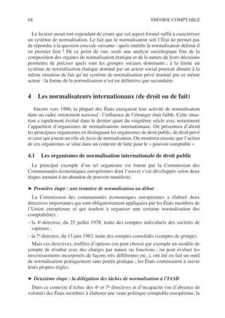 68 THÉORIE COMPTABLE
Le lecteur aurait tort cependant de croire que cet aspect formel suffit à caractériser
un système de normalisation. Le fait que le normalisateur soit l’État ne permet pas
de répondre à la question cruciale suivante : quels intérêts le normalisateur défend-il
en premier lieu ? De ce point de vue, seule une analyse sociologique fine de la
composition des organes de normalisation étatique et de la nature de leurs décisions
permettra de préciser quels sont les groupes sociaux dominants ; à la limite un
système de normalisation étatique dominé par un acteur social pourrait aboutir à la
même situation de fait qu’un système de normalisation privé dominé par ce même
acteur : la forme de la normalisation n’est en définitive que secondaire.
4 Les normalisateurs internationaux (de droit ou de fait)
Encore vers 1980, la plupart des États exerçaient leur activité de normalisation
dans un cadre strictement national : l’influence de l’étranger était faible. Cette situa-
tion a rapidement évolué dans le dernier quart du vingtième siècle avec notamment
l’apparition d’organismes de normalisations internationaux. On présentera d’abord
les principaux organismes en distinguant les organismes de droit public, de droit privé
et ceux qui jouent un rôle de facto de normalisateur. On montrera ensuite que l’action
de ces organismes se situe dans un contexte de lutte pour le « pouvoir comptable ».
4.1 Les organismes de normalisation internationale de droit public
Le principal exemple d’un tel organisme est fourni par la Commission des
Communautés économiques européennes dont l’œuvre s’est développée selon deux
étapes menant à un abandon de pouvoir manifeste.
➤ Première étape : une tentative de normalisation au début
La Commission des communautés économiques européennes a élaboré deux
directives importantes qui sont obligatoirement appliquées par les États membres de
l’Union européenne et qui tendent à organiser une certaine normalisation des
comptabilités :
– la 4e directive, du 25 juillet 1978, traite des comptes individuels des sociétés de
capitaux ;
– la 7e directive, du 13 juin 1983, traite des comptes consolidés (comptes de groupe).
Mais ces directives, truffées d’options (on peut choisir par exemple un modèle de
compte de résultat avec des charges par nature ou fonctions ; on peut évaluer les
investissements incorporels de façons très différentes etc..), ont été en fait un outil
de normalisation pratiquement sans portée pratique ; les États continuaient à suivre
leurs propres règles.
➤ Deuxième étape : la délégation des tâches de normalisation à l’IASB
Dans ce contexte d’échec des 4e et 7e directives et d’incapacité (ou d’absence de
volonté) des États membres à élaborer une vraie politique comptable européenne, la
 