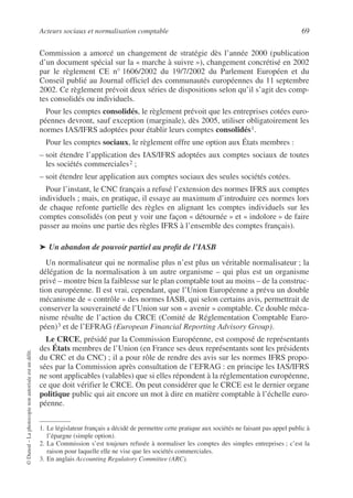 Acteurs sociaux et normalisation comptable 69
©
Dunod
–
La
photocopie
non
autorisée
est
un
délit.
Commission a amorcé un changement de stratégie dès l’année 2000 (publication
d’un document spécial sur la « marche à suivre »), changement concrétisé en 2002
par le règlement CE n° 1606/2002 du 19/7/2002 du Parlement Européen et du
Conseil publié au Journal officiel des communautés européennes du 11 septembre
2002. Ce règlement prévoit deux séries de dispositions selon qu’il s’agit des comp-
tes consolidés ou individuels.
Pour les comptes consolidés, le règlement prévoit que les entreprises cotées euro-
péennes devront, sauf exception (marginale), dès 2005, utiliser obligatoirement les
normes IAS/IFRS adoptées pour établir leurs comptes consolidés1.
Pour les comptes sociaux, le règlement offre une option aux États membres :
– soit étendre l’application des IAS/IFRS adoptées aux comptes sociaux de toutes
les sociétés commerciales2 ;
– soit étendre leur application aux comptes sociaux des seules sociétés cotées.
Pour l’instant, le CNC français a refusé l’extension des normes IFRS aux comptes
individuels ; mais, en pratique, il essaye au maximum d’introduire ces normes lors
de chaque refonte partielle des règles en alignant les comptes individuels sur les
comptes consolidés (on peut y voir une façon « détournée » et « indolore » de faire
passer au moins une partie des règles IFRS à l’ensemble des comptes français).
➤ Un abandon de pouvoir partiel au profit de l’IASB
Un normalisateur qui ne normalise plus n’est plus un véritable normalisateur ; la
délégation de la normalisation à un autre organisme – qui plus est un organisme
privé – montre bien la faiblesse sur le plan comptable tout au moins – de la construc-
tion européenne. Il est vrai, cependant, que l’Union Européenne a prévu un double
mécanisme de « contrôle » des normes IASB, qui selon certains avis, permettrait de
conserver la souveraineté de l’Union sur son « avenir » comptable. Ce double méca-
nisme résulte de l’action du CRCE (Comité de Réglementation Comptable Euro-
péen)3 et de l’EFRAG (European Financial Reporting Advisory Group).
Le CRCE, présidé par la Commission Européenne, est composé de représentants
des États membres de l’Union (en France ses deux représentants sont les présidents
du CRC et du CNC) ; il a pour rôle de rendre des avis sur les normes IFRS propo-
sées par la Commission après consultation de l’EFRAG : en principe les IAS/IFRS
ne sont applicables (valables) que si elles répondent à la réglementation européenne,
ce que doit vérifier le CRCE. On peut considérer que le CRCE est le dernier organe
politique public qui ait encore un mot à dire en matière comptable à l’échelle euro-
péenne.
1. Le législateur français a décidé de permettre cette pratique aux sociétés ne faisant pas appel public à
l’épargne (simple option).
2. La Commission s’est toujours refusée à normaliser les comptes des simples entreprises ; c’est la
raison pour laquelle elle ne vise que les sociétés commerciales.
3. En anglais Accounting Regulatory Committee (ARC).
 