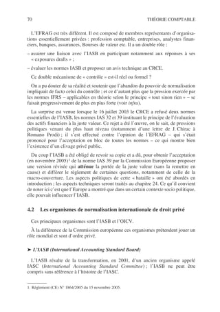 70 THÉORIE COMPTABLE
L’EFRAG est très différent. Il est composé de membres représentants d’organisa-
tions essentiellement privées : profession comptable, entreprises, analystes finan-
ciers, banques, assurances, Bourses de valeur etc. Il a un double rôle :
– assurer une liaison avec l’IASB en participant notamment aux réponses à ses
« exposures drafts » ;
– évaluer les normes IASB et proposer un avis technique au CRCE.
Ce double mécanisme de « contrôle » est-il réel ou formel ?
On a pu douter de sa réalité et soutenir que l’abandon du pouvoir de normalisation
impliquait de facto celui du contrôle ; et ce d’autant plus que la pression exercée par
les normes IFRS – applicables en théorie selon le principe « tout sinon rien » – se
faisait progressivement de plus en plus forte (voir infra).
La surprise est venue lorsque le 16 juillet 2003 le CRCE a refusé deux normes
essentielles de l’IASB, les normes IAS 32 et 39 instituant le principe de l’évaluation
des actifs financiers à la juste valeur. Ce rejet a été l’œuvre, on le sait, de pressions
politiques venant du plus haut niveau (notamment d’une lettre de J. Chirac à
Romano Prodi) ; il s’est effectué contre l’opinion de l’EFRAG – qui s’était
prononcé pour l’acceptation en bloc de toutes les normes – ce qui montre bien
l’existence d’un clivage privé public.
Du coup l’IASB a été obligé de revoir sa copie et a dû, pour obtenir l’acceptation
(en novembre 2005)1 de la norme IAS 39 par la Commission Européenne proposer
une version révisée qui atténue la portée de la juste valeur (sans la remettre en
cause) et différer le règlement de certaines questions, notamment de celle de la
macro-couverture. Les aspects politiques de cette « bataille » ont été abordés en
introduction ; les aspects techniques seront traités au chapitre 24. Ce qu’il convient
de noter ici c’est que l’Europe a montré que dans un certain contexte socio politique,
elle pouvait influencer l’IASB.
4.2 Les organismes de normalisation internationale de droit privé
Ces principaux organismes sont l’IASB et l’OICV.
À la différence de la Commission européenne ces organismes prétendent jouer un
rôle mondial et sont d’ordre privé.
➤ L’IASB (International Accounting Standard Board)
L’IASB résulte de la transformation, en 2001, d’un ancien organisme appelé
IASC (International Accounting Standard Committee) ; l’IASB ne peut être
compris sans référence à l’histoire de l’IASC.
1. Règlement (CE) N° 1864/2005 du 15 novembre 2005.
 
