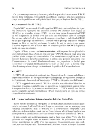 74 THÉORIE COMPTABLE
On peut noter qu’aucun représentant syndical ne participe à ses travaux. L’IASB
ne peut donc prétendre à représenter l’ensemble des intéressés à la chose comptable
ce qui pose le problème de sa légitimité (voir à ce propos Raybaud Turillo, 2001).
➤ Les normes de l’IASB (IFRS)
Depuis 2002, les normes de l’IASB, appelées IFRS (International financial repor-
ting standards) regroupent les anciennes normes IAS (publiées sous l’égide de
l’IASC) et les nouvelles normes (IFRS) ; on peut donc parler de normes IAS/IFRS
ou plus simplement de normes IFRS (on usera des deux termes dans cet ouvrage).
Ces normes – élaborées à la fois pour les comptes consolidés et individuels (l’IASB
ne fait pas en principe de différence) – doivent être en principe appliquées intégra-
lement ou bien ne pas être appliquées (principe de tout ou rien), ce qui permet
d’exercer un pouvoir plus efficace. Mais les prises de position du CRCE risquent de
mettre en cause ce principe.
Depuis 1975 ces normes ont fortement évolué ; si l’on prend l’exemple (révéla-
teur) du traitement du goodwill, on peut voir que l’IASC/B est passé en 25 ans d’une
position plutôt statique (recommandation d’un amortissement rapide) puis à une
position dynamique (amortissement long) et enfin à une position actuarielle (plus
d’amortissement du tout) ! Fondamentalement, cet organisme a évolué pour
« converger » (s’aligner diront certains) avec (sur) les États-Unis : la théorie comp-
table de cet organisme change en fonction de la position de l’acteur dominant.
➤ L’OICV
L’OICV, Organisation internationale des Commissions de valeurs mobilières et
organismes assimilés est un organisme privé qui regroupe les organismes chargés de
la régulation des Bourses de différents pays (l’AMF en fait partie pour la France).
L’OICV a apporté son soutien à l’IASB et travaille avec elle afin d’identifier les
principaux principes comptables que les autorités de réglementation seraient prêtes
à accepter dans le cas de placements multinationaux. L’OICV a établi une liste de
sujets comptables devant être traités par l’IASB pour aboutir à un corps de normes
comptables internationales.
4.3 Un normalisateur international de fait : les États-Unis
Il peut paraître étonnant de citer parmi les normalisateurs internationaux un pays ;
mais la puissance des États-Unis est telle que ce pays exerce sur les autres pays une
influence considérable dans le domaine de la normalisation comptable. Cette
influence est d’autant plus grande que les États-Unis ont adopté jusqu’à présent une
politique hostile à la reconnaissance des normes européennes et même de l’IASB.
Si par exemple une société européenne veut se faire coter à New York, elle doit
présenter ses comptes selon les normes américaines : la présentation, selon les
normes européennes ou IASB, n’est pas reconnue. On comprend, dans ces condi-
tions, que certains pays (de l’Est notamment) pour des raisons politiques et écono-
 