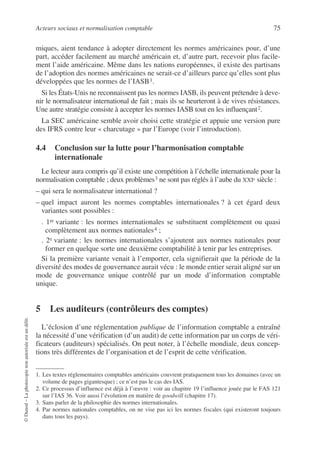 Acteurs sociaux et normalisation comptable 75
©
Dunod
–
La
photocopie
non
autorisée
est
un
délit.
miques, aient tendance à adopter directement les normes américaines pour, d’une
part, accéder facilement au marché américain et, d’autre part, recevoir plus facile-
ment l’aide américaine. Même dans les nations européennes, il existe des partisans
de l’adoption des normes américaines ne serait-ce d’ailleurs parce qu’elles sont plus
développées que les normes de l’IASB1.
Si les États-Unis ne reconnaissent pas les normes IASB, ils peuvent prétendre à deve-
nir le normalisateur international de fait ; mais ils se heurteront à de vives résistances.
Une autre stratégie consiste à accepter les normes IASB tout en les influençant2.
La SEC américaine semble avoir choisi cette stratégie et appuie une version pure
des IFRS contre leur « charcutage » par l’Europe (voir l’introduction).
4.4 Conclusion sur la lutte pour l’harmonisation comptable
internationale
Le lecteur aura compris qu’il existe une compétition à l’échelle internationale pour la
normalisation comptable ; deux problèmes3 ne sont pas réglés à l’aube du XXIe siècle :
– qui sera le normalisateur international ?
– quel impact auront les normes comptables internationales ? à cet égard deux
variantes sont possibles :
. 1re variante : les normes internationales se substituent complètement ou quasi
complètement aux normes nationales4 ;
. 2e variante : les normes internationales s’ajoutent aux normes nationales pour
former en quelque sorte une deuxième comptabilité à tenir par les entreprises.
Si la première variante venait à l’emporter, cela signifierait que la période de la
diversité des modes de gouvernance aurait vécu : le monde entier serait aligné sur un
mode de gouvernance unique contrôlé par un mode d’information comptable
unique.
5 Les auditeurs (contrôleurs des comptes)
L’éclosion d’une réglementation publique de l’information comptable a entraîné
la nécessité d’une vérification (d’un audit) de cette information par un corps de véri-
ficateurs (auditeurs) spécialisés. On peut noter, à l’échelle mondiale, deux concep-
tions très différentes de l’organisation et de l’esprit de cette vérification.
1. Les textes réglementaires comptables américains couvrent pratiquement tous les domaines (avec un
volume de pages gigantesque) ; ce n’est pas le cas des IAS.
2. Ce processus d’influence est déjà à l’œuvre : voir au chapitre 19 l’influence jouée par le FAS 121
sur l’IAS 36. Voir aussi l’évolution en matière de goodwill (chapitre 17).
3. Sans parler de la philosophie des normes internationales.
4. Par normes nationales comptables, on ne vise pas ici les normes fiscales (qui existeront toujours
dans tous les pays).
 