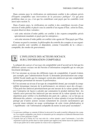 76 THÉORIE COMPTABLE
Dans certains pays la vérification est entièrement confiée à des cabinets privés
d’Experts comptables sans intervention de la puissance publique1. Ce qui pose
problème dans ce cas, c’est que les contrôleurs sont payés par les contrôlés (voir
aussi infra section 3).
Dans d’autres pays, la vérification est confiée à des contrôleurs investis d’une
mission d’ordre public et placés sous le contrôle d’un organe d’État ; selon les États,
on peut observer deux variantes :
– soit cette mission d’ordre public est confiée à des experts-comptables privés
spécialement mandatés et payés par les entreprises ;
– soit cette mission d’ordre public est confiée à des agents de l’État payés par l’État.
Comme on peut le constater, la philosophie du contrôle des comptes et son organi-
sation concrète sont variables et dépendent, comme l’ensemble de la « chose »
comptable, des modes de gouvernance.
L’INFLUENCE DES ACTEURS SOCIAUX
SUR L’INFORMATION COMPTABLE
La plupart des auteurs d’ouvrages de comptabilité sont d’accord sur le fait que les
différents acteurs sociaux ont des besoins d’information comptable qui ne sont pas
forcément identiques.
• Si l’on raisonne au niveau des différents types de comptabilité, il paraît évident,
par exemple, que l’administration fiscale va demander prioritairement une comp-
tabilité fiscale tandis que les managers seront plus intéressés par une comptabilité
dynamique permettant de mesurer la performance.
• Si l’on raisonne au niveau d’un type de comptabilité donné, par exemple la comp-
tabilité dynamique (mesure de la performance), on retrouve aussi des clivages :
l’État peut être intéressé prioritairement par une mesure de la valeur ajoutée créée
par l’entreprise de façon à calculer par sommation le produit intérieur brut ; les
salariés aussi peuvent être intéressés par une mesure de la valeur ajoutée et de sa
répartition pour vérifier si la distribution des parts du « gâteau » ne se fait pas au
détriment des salaires ; cet engouement pour la valeur ajoutée n’est pas forcément
partagé par d’autres acteurs sociaux notamment les associés (actionnaires) qui
peuvent sinon redouter un usage systématique de cette vision globalisatrice et
« équilibrante » de l’information comptable du moins la tenir pour secondaire2.
1. La puissance publique se contente d’édicter la nécessité d’un audit (contrôle) obligatoire des comp-
tes. Les experts-comptables sont choisis et rémunérés par les entreprises et élaborent librement leurs
missions et leurs principes d’audit.
2. Il paraît clair qu’à l’heure où l’on veut créer de « valeur ajoutée » pour l’actionnaire, c’est-à-dire
augmenter la part des profits dans la valeur ajoutée (par rapport à une même masse de capital) mieux
vaut ne pas parler de la valeur ajoutée (la vraie) et de sa répartition !
Section
2
 