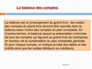 29/03/2015
45
La balance des comptes.
La balance est un prolongement du grand livre : les soldes
des comptes du grand livre devront être reportés dans la
balance selon l’ordre des comptes du plan comptable. En
d’autres termes, la balance assure la présentation ordonnée
de tous les comptes qui figurent au grand livre de l’entreprise
en fonction de la numérotation du plan comptable générale.
Et pour chaque compte, on indique le total des débits et des
crédits ainsi que les soldes débiteurs ou créditeurs.
 