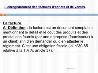 29/03/2015
59
L’enregistrement des factures d’achats et de ventes.
La facture.
A- Définition : la facture est un document comptable
mentionnant le détail et le coût des produits et des
prestations fournis (par une entreprise (fournisseur) à
un client) afin d’en demander ou d’en attester le
règlement. C’est une obligation fiscale (loi n°30-85
relative à la T.V.A. article 37).
 