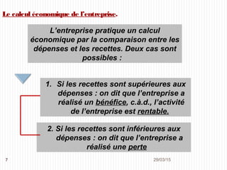 29/03/20157
Le calcul économique de l’entreprise.
L’entreprise pratique un calcul
économique par la comparaison entre les
dépenses et les recettes. Deux cas sont
possibles :
1. Si les recettes sont supérieures aux
dépenses : on dit que l’entreprise a
réalisé un bénéfice, c.à.d., l’activité
de l’entreprise est rentable.
2. Si les recettes sont inférieures aux
dépenses : on dit que l’entreprise a
réalisé une perte
 