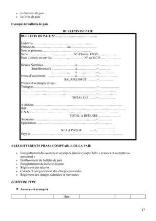 17
» Le bulletin de paie
» Le livre de paie
Exemple de bulletin de paie
BULLETIN DE PAIE
BULLETIN DE PAIE N°………………………………….
Établit-le ………………………………………………..
Période du ………………………….au…………………….
Nom et prénoms………………………………………..
Né le ……………………………………..N° d’Imma. CNSS………………
Date d’entrée en service ………………………….N° au R.C.P………………..
Heures Normales : ………………………..à………………..=………………..
Supplémentaire : …………………à……………….=…………
: …………………à……………….=……………
Prime d’ancienneté ……………………...à……………….=……………….
SALAIRE BRUT ………=……………
Primes et avantages divers :
Transport…………………………………………………….=………………..
………………………………………………………………=……………..
………………………………………………………………=………………
TOTAL DU ……..=……………..
A déduire …………………………………………………………………………
IGR…………………………………………………………………………………..
C.N.S.S ………………………………………………………………………..
TOTAL A DEDUIRE………………….
Acomptes …………………………………………………..=…………..
Oppositions …………………………………………………=………….
___________
NET A PAYER…………=………………
Payé le …………………………………………………………………………….
4 LES DIFFERENTS PHASE COMPTABLE DE LA PAIE
» Enregistrement des avances et acomptes dans le compte 3431 « avances et acomptes au
personnel »
» Etablissement du bulletin de paie
» Enregistrement du bulletin de paie
» Règlement des salaires
» Calculs et enregistrement des charges patronales
» Règlement des charges salariales et patronales
ECRITURE TYPE
Avances et acomptes
Date
 