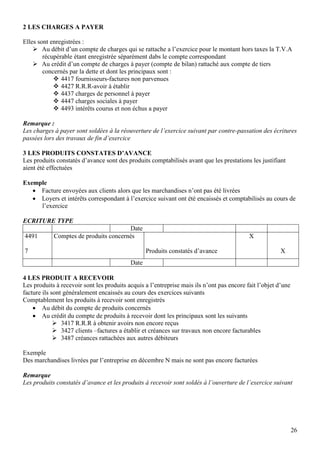 26
2 LES CHARGES A PAYER
Elles sont enregistrées :
 Au débit d’un compte de charges qui se rattache a l’exercice pour le montant hors taxes la T.V.A
récupérable étant enregistrée séparément dabs le compte correspondant
 Au crédit d’un compte de charges à payer (compte de bilan) rattaché aux compte de tiers
concernés par la dette et dont les principaux sont :
 4417 fournisseurs-factures non parvenues
 4427 R.R.R-avoir à établir
 4437 charges de personnel à payer
 4447 charges sociales à payer
 4493 intérêts courus et non échus a payer
Remarque :
Les charges à payer sont soldées à la réouverture de l’exercice suivant par contre-passation des écritures
passées lors des travaux de fin d’exercice
3 LES PRODUITS CONSTATES D’AVANCE
Les produits constatés d’avance sont des produits comptabilisés avant que les prestations les justifiant
aient été effectuées
Exemple
 Facture envoyées aux clients alors que les marchandises n’ont pas été livrées
 Loyers et intérêts correspondant à l’exercice suivant ont été encaissés et comptabilisés au cours de
l’exercice
ECRITURE TYPE
Date
4491
7
Comptes de produits concernés
Produits constatés d’avance
X
X
Date
4 LES PRODUIT A RECEVOIR
Les produits à recevoir sont les produits acquis a l’entreprise mais ils n’ont pas encore fait l’objet d’une
facture ils sont généralement encaissés au cours des exercices suivants
Comptablement les produits à recevoir sont enregistrés
 Au débit du compte de produits concernés
 Au crédit du compte de produits à recevoir dont les principaux sont les suivants
 3417 R.R.R à obtenir avoirs non encore reçus
 3427 clients –factures a établir et créances sur travaux non encore facturables
 3487 créances rattachées aux autres débiteurs
Exemple
Des marchandises livrées par l’entreprise en décembre N mais ne sont pas encore facturées
Remarque
Les produits constatés d’avance et les produits à recevoir sont soldés à l’ouverture de l’exercice suivant
 