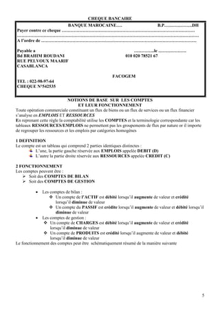 5
CHEQUE BANCAIRE
BANQUE MAROCAINE…. B.P……………….DH
Payer contre ce cheque ………………………………………………………………………………
……………………………………………………………………………………………………………
A l’ordre de ……………………………………………………………………………………………
Payable a …………..le ……………….
Bd BRAHIM ROUDANI 010 020 78521 67
RUE PELVOUX MAARIF
CASABLANCA
FACOGEM
TEL : 022-98-97-64
CHEQUE N°542535
NOTIONS DE BASE SUR LES COMPTES
ET LEUR FONCTIONNEMENT
Toute opération commerciale constituant un flux de biens ou un flux de services ou un flux financier
s’analyse en EMPLOIS ET RESSOURCES
En reprenant cette règle la comptabilité utilise les COMPTES et la terminologie correspondante car les
tableaux RESSOURCES/EMPLOIS ne permettent pas les groupements de flux par nature or il importe
de regrouper les ressources et les emplois par catégories homogènes
1 DEFINITION
Le compte est un tableau qui comprend 2 parties identiques distinctes :
L’une, la partie gauche réservée aux EMPLOIS appelée DEBIT (D)
L’autre la partie droite réservée aux RESSOURCES appelée CREDIT (C)
2 FONCTIONNEMENT
Les comptes peuvent être :
 Soit des COMPTES DE BILAN
 Soit des COMPTES DE GESTION
 Les comptes de bilan :
 Un compte de l’ACTIF est débité lorsqu’il augmente de valeur et crédité
lorsqu’il diminue de valeur
 Un compte du PASSIF est crédite lorsqu’il augmente de valeur et débité lorsqu’il
diminue de valeur
 Les comptes de gestion :
 Un compte de CHARGES est débité lorsqu’il augmente de valeur et crédité
lorsqu’il diminue de valeur
 Un compte de PRODUITS est crédité lorsqu’il augmente de valeur et débité
lorsqu’il diminue de valeur
Le fonctionnement des comptes peut être schématiquement résumé de la manière suivante
 