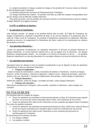 33
Le compte de produits et charges constate les charges et les produits de l’exercice classés en fonction
de leur destination dans l’entreprise
Les produits génèrent des ressources de financement pour l’entreprise
Les charges entraînent des emplois . les produits sont donc au crédit des comptes correspondants alors
que les charges sont au débit des comptes intéressés.
Nous pouvons parler pour les produits de ressources internes ou d’enrichissement et pour les charges
d’emploi définitif ou d’appauvrissement
Le CPC se subdivise en 3parties :
les opérations d’exploitation :
cette rubrique constate les charges et les produits réalisés dans le cadre de l’objet de l’entreprise ,les
charges d’exploitation constatent l’acquisition de biens et de services destinés à la production dans le
cadre de l’objet social de l’entreprise. Les produits d’exploitation enregistrent les opérations effectuées
pendant un exercice, ils comprennent les facturations des biens vendus et les encaissement ou créances
des produits et services
-Les opérations financières :
comme les opérations d’exploitation, les opérations financières se divisent en produits financiers et
charges financières ; le niveau financier reprend tout ce qui en rapport avec la trésoreries ; les charges
financières enregistrements intérêts , les escomptes et le coût de la trésorerie en devise…. ; les produits
financiers reprennent le revenu des placements, les escomptes obtenus et revenus de trésorerie en devises
Les opérations non courantes
regroupent toutes les charges et tous les produits exceptionnels et qui ne figurent ni dans les opérations
d’exploitation ni dans les opérations financières.
• Charges d’exploitation :
Achats revendus de marchandises ; achats consommés de matières et fournitures ; location et charges
locatives ; prime d’assurance ; entretien et réparation ; impôts et taxes ; charges de personnel ; achat non
stockés ( eau, gaz, électricité ) ; transport et déplacement, frais postaux ; autres charges d’exploitation
• Charges financières :
intérêts des emprunts ; pertes de change ; escomptes accordés ; autres charges financières
• Charges non courantes :
Subventions accordées par l’entreprise ; dons accordés : pénalités et infractions ; autres charges non
courantes
NE PAS OUBLIER :
On enregistre dans les comptes de charges :
• Toutes les opérations qui entraînent un décaissement présent ou futur, de l’entreprise pour acquérir
des biens ou services qui seront consommés dans le cadre de la réalisation de son activité
• Toutes les opérations hors objet social ( financières ou non courantes) qui appauvrissent l’entreprise
Par contre les produits constatent :
• Toutes les opérations qui entraînent un encaissement présent ou futur, relatif à des ventes de biens et
de services acquis ou produits par l’entreprise dans le cadre de la réalisation de son activité
• Toutes les opérations hors objet social ( financières ou non courantes) qui procurent un
enrichissement de l’entreprise
Ils fonctionnent de la manière suivante :
• Les charges à débiter
• Les produits à créditer
 