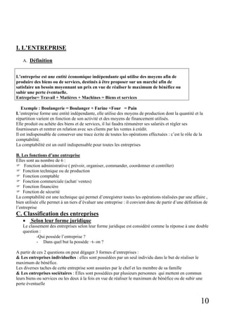 I. L’ENTREPRISE
A. Définition

L’entreprise est une entité économique indépendante qui utilise des moyens afin de
produire des biens ou de services, destinés à être proposer sur un marché afin de
satisfaire un besoin moyennant un prix en vue de réaliser le maximum de bénéfice ou
subir une perte éventuelle.
Entreprise= Travail + Matières + Machines = Biens et services
Exemple : Boulangerie = Boulanger + Farine +Four = Pain
L’entreprise forme une entité indépendante, elle utilise des moyens de production dont la quantité et la
répartition varient en fonction de son activité et des moyens de financement utilisés.
Elle produit ou achète des biens et de services, il lui faudra rémunérer ses salariés et régler ses
fournisseurs et rentrer en relation avec ses clients par les ventes à crédit.
Il est indispensable de conserver une trace écrite de toutes les opérations effectuées : c’est le rôle de la
comptabilité.
La comptabilité est un outil indispensable pour toutes les entreprises
B. Les fonctions d’une entreprise
Elles sont au nombre de 6 :
Fonction administrative ( prévoir, organiser, commander, coordonner et contrôler)
Fonction technique ou de production
Fonction comptable
Fonction commerciale (achat/ ventes)
Fonction financière
Fonction de sécurité
La comptabilité est une technique qui permet d’enregistrer toutes les opérations réalisées par une affaire ,
bien utilisée elle permet à un tiers d’évaluer une entreprise : il convient donc de partir d’une définition de
l’entreprise

C. Classification des entreprises
•

Selon leur forme juridique

Le classement des entreprises selon leur forme juridique est considéré comme la réponse à une double
question :
-Qui possède l’entreprise ?
- Dans quel but la possède –t- on ?
A partir de ces 2 questions on peut dégager 3 formes d’entreprises :
& Les entreprises individuelles : elles sont possédées par un seul individu dans le but de réaliser le
maximum de bénéfice.
Les diverses taches de cette entreprise sont assurées par le chef et les membre de sa famille
& Les entreprises sociétaires : Elles sont possédées par plusieurs personnes qui mettent en commun
leurs biens ou services ou les deux à la fois en vue de réaliser le maximum de bénéfice ou de subir une
perte éventuelle

10

 