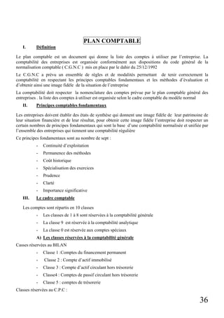 PLAN COMPTABLE
I.

Définition

Le plan comptable est un document qui donne la liste des comptes à utiliser par l’entreprise. La
comptabilité des entreprises est organisée conformément aux dispositions du code général de la
normalisation comptable ( C.G.N.C ) mis en place par le dahir du 25/12/1992
Le C.G.N.C a prévu un ensemble de règles et de modalités permettant de tenir correctement la
comptabilité en respectant les principes comptables fondamentaux et les méthodes d’évaluation et
d’obtenir ainsi une image fidèle de la situation de l’entreprise
La comptabilité doit respecter la nomenclature des comptes prévue par le plan comptable général des
entreprises . la liste des comptes à utiliser est organisée selon le cadre comptable du modèle normal
II.

Principes comptables fondamentaux

Les entreprises doivent établir des états de synthèse qui donnent une image fidèle de leur patrimoine de
leur situation financière et de leur résultat, pour obtenir cette image fidèle l’entreprise doit respecter un
certain nombres de principes fondamentaux qui sont la base d’une comptabilité normalisée et unifiée par
l’ensemble des entreprises qui tiennent une comptabilité régulière
Ce principes fondamentaux sont au nombre de sept :
-

Permanence des méthodes

-

Coût historique

-

Spécialisation des exercices

-

Prudence

-

Clarté

III.

Continuité d’exploitation

Importance significative

Le cadre comptable

Les comptes sont répartis en 10 classes
-

Les classes de 1 à 8 sont réservées à la comptabilité générale

-

La classe 9 est réservée à la comptabilité analytique

-

La classe 0 est réservée aux comptes spéciaux

A) Les classes réservées à la comptabilité générale
Casses réservées au BILAN
-

Classe 1 :Comptes du financement permanent

-

Classe 2 : Compte d’actif immobilisé

-

Classe 3 : Compte d’actif circulant hors trésorerie

-

Classe4 : Comptes de passif circulant hors trésorerie

-

Classe 5 : comptes de trésorerie

Classes réservées au C.P.C :

36

 