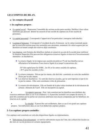 LES COMPTES DE BILAN.
a) les comptes du passif
1- les capitaux propres :
•

Le capital social : Represente l’ensemble des actions ou des parts sociales, libellées à leur valeur
nominale que peuvent detenir les associés d’une société de capitaux ou d’une société de
personnes.

•

Le capital personnel : Correspond à l’apport net d’un particulier ( entreprise individuelle).

•

La prime d’émission : Correspond à l’excédent du prix d’émission sur la valeur nominale payée
par les nouvelles actions pour être assimilées aux anciennes, notament à la valeur acquise par ses
dernières en tenant compte des réserves déjà constituées.

•

Les réserves :sont formées des bénéfices réalisés et conservés au sein de la société pour renforcer
la situation financière.Elle peuvent être obligatoires (réserves légales et réserves d’investissement)
statutaires ou facultatives.
La réserve légale :la loi impose aux sociétés de prélever 5% de leur bénéfice net en
affectation à la formation d’une réserve légale et ce jusqu’à concurrence de :
-10 %du capital pour les SARL , les SA et les autres sociétés de capitaux .
- 20 % pour les sociétés civiles .
La réserve statuaire : Prévue par les statuts, elle doit être constituée en vertu des modalités
fixées par les dits statuts.
Les réserves facultatives : Ce sont des réserves sociales, qui ne sont imposées ni par la loi
ni par les statuts . Elles sont constituées à titre de précaution .
La réserve de réévaluation : Elle est formée de la plus-value résultant de la réévaluation de
certains éléments de l’actif . Elle est incorporée au capital .

•
Le report à nouveau : Peut ^etre constitué par les bénéfices non distibués des
exercices antérieurs dans ce cas il est créditeur (+) .Il peut être assimilé à un compte de réserve. Il
peut être constitué par les pertes sur exercices antérieure non encore compensées par les bénéfices, les
réservés ou le capital.
•
Le résultat : Il peeut être soit exédentaire, dans ce cas il est ajouté aux capitaux
propres. Soit déficitaire dans ce cas il est déduit des capitaux propres.

2- Les capitaux propres assimilés :
Ces capitaux sont constitués en vertu des dispositions légales ou réglementaires.
• Subventions d’investissement : ce sont les subventions reçues de l’état, des collectivités locales ou
des tiers en vue de promouvoir certains équipements.

41

 