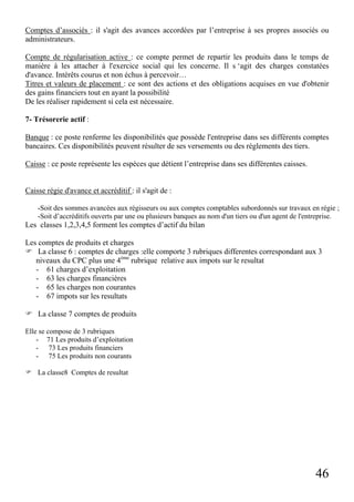 Comptes d’associés : il s'agit des avances accordées par l’entreprise à ses propres associés ou
administrateurs.
Compte de régularisation active : ce compte permet de repartir les produits dans le temps de
manière à les attacher à l'exercice social qui les concerne. Il s ‘agit des charges constatées
d'avance. Intérêts courus et non échus à percevoir…
Titres et valeurs de placement : ce sont des actions et des obligations acquises en vue d'obtenir
des gains financiers tout en ayant la possibilité
De les réaliser rapidement si cela est nécessaire.
7- Trésorerie actif :
Banque : ce poste renferme les disponibilités que possède l'entreprise dans ses différents comptes
bancaires. Ces disponibilités peuvent résulter de ses versements ou des règlements des tiers.
Caisse : ce poste représente les espèces que détient l’entreprise dans ses différentes caisses.

Caisse régie d'avance et accréditif : il s'agit de :
-Soit des sommes avancées aux régisseurs ou aux comptes comptables subordonnés sur travaux en régie ;
-Soit d’accréditifs ouverts par une ou plusieurs banques au nom d'un tiers ou d'un agent de l'entreprise.

Les classes 1,2,3,4,5 forment les comptes d’actif du bilan
Les comptes de produits et charges
La classe 6 : comptes de charges :elle comporte 3 rubriques differentes correspondant aux 3
niveaux du CPC plus une 4ème rubrique relative aux impots sur le resultat
- 61 charges d’exploitation
- 63 les charges financières
- 65 les charges non courantes
- 67 impots sur les resultats
La classe 7 comptes de produits
Elle se compose de 3 rubriques
- 71 Les produits d’exploitation
- 73 Les produits financiers
- 75 Les produits non courants
La classe8 Comptes de resultat

46

 