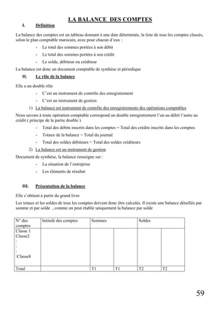 LA BALANCE DES COMPTES
I.

Définition

La balance des comptes est un tableau donnant à une date déterminée, la liste de tous les comptes classés,
selon le plan comptable marocain, avec pour chacun d’eux :
-

Le total des sommes portées à son débit

-

Le total des sommes portées à son crédit

-

Le solde, débiteur ou créditeur

La balance est donc un document comptable de synthèse et périodique
II.

Le rôle de la balance

Elle a un double rôle
-

C’est un instrument de contrôle des enregistrement

-

C’est un instrument de gestion

1) La balance est instrument de contrôle des enregistrements des opérations comptables
Nous savons à toute opération comptable correspond un double enregistrement l’un au débit l’autre au
crédit ( principe de la partie double )
-

Total des débits inscrits dans les comptes = Total des crédits inscrits dans les comptes

-

Totaux de la balance = Total du journal

-

Total des soldes débiteurs = Total des soldes créditeurs

2) La balance est un instrument de gestion
Document de synthèse, la balance renseigne sur :
III.

La situation de l’entreprise
Les éléments de résultat

Présentation de la balance

Elle s’obtient à partir du grand livre
Les totaux et les soldes de tous les comptes doivent donc être calculés. Il existe une balance détaillée par
somme et par solde , comme on peut établir uniquement la balance par solde
N° des
comptes
Classe 1
Classe2
:
:
:
:Classe8
Total

Intitulé des comptes

Sommes

T1

Soldes

T1

T2

T2

59

 