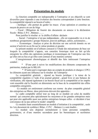 Présentation du module
La fonction comptable est indispensable à l’entreprise et ses objectifs se sont
diversifies pour répondre à une évolution des besoins correspondant à cette fonction.
La comptabilité répond à un besoin d’ordre :
- Juridique : elle permet de garder les traces d’une opération et constitue un
moyen de preuve en cas de litige
- Fiscal : Obligation de fournir des documents en annexe à la déclaration
fiscale : Bilan, C.P.C , Balance…….
Pour justifier le résultat et le chiffre d’affaire déclarés
- Social : l’entreprise n’est pas indépendante , elle est responsable vis à vis de
nombreux groupements ( groupe financier, pouvoir publique, salires, actionnaires…
- Economique : Analyse et prise de décision sur une activité donnée ou un
secteur d’activité ou en fin sur la valeur produite et ajoutée
Le présent module est d’ailleurs consacré à l’étude des mécanismes de base sur
lesquels la comptabilité s’appuie, son caractère historique tient au fait qu’elle
enregistre les effets des opérations juridique et économiques de l’entreprise une fois
qu’elles ont eu lieu et qu’elles sont connues d’une manière certaine
L’enregistrement chronologique et détaillé des faits intéressant l’entreprise
conduit :
* D’une part à suivre les modifications des éléments composants du
patrimoine, traduit par le BILAN
* D’autre part à regrouper dans un compte de produits et charges ( CPC)
les éléments ayant une influence sur le résultat de l’entreprise
La comptabilité générale , répond au besoin juridique ( la tenue de la
comptabilité régulière à l’aide d’un journal général , grand livre et une balance de
vérification, elle répond également à un besoin fiscal car la comptabilité et les impôts
vont ensemble càd la fiscalité est déterminée sur la base de la comptabilité des effets
comptables enregistrés.
Ce module est entièrement conforme aux norme du plan comptable général
des entreprises au Maroc .deux précisions doivent être apportées :
Le cadre comptable utilisé tout au long de ce module est celui du modèle
normal qui concerne plus spécialement les moyennes et les grandes entreprises mais
qui peut etre applicable aussi aux petites entreprises lorsque celles –ci décident à leur
convenance de ne pas utiliser le model simplifié
Ce module étant essentiellement un module d’initiation à la comptabilité , seuls
les 1ers document de synthèse ( Bilan , C.P.C , Balance ) y sont étudiés .
Ce module sera dispensé normalement à toute personne comptable,
gestionnaire, et d’une manière secondaire pour les bureautiques et secrétaires
direction.

8

 