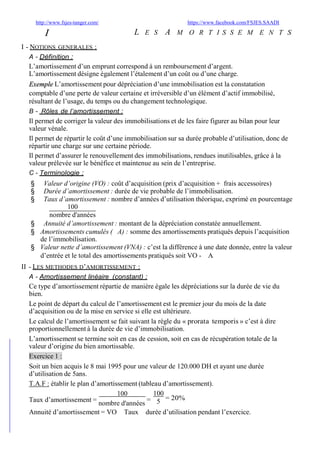 http://www.fsjes-tanger.com/ https://www.facebook.com/FSJES.SAADI
I
I - NOTIONS GENERALES :
A - Définition :
L E S A M O R T I S S E M E N T S
L’amortissement d’un emprunt correspond à un remboursement d’argent.
L’amortissement désigne également l’étalement d’un coût ou d’une charge.
L’amortissement pour dépréciation d’une immobilisation est la constatationExemple
comptable d’une perte de valeur certaine et irréversible d’un élément d’actif immobilisé,
résultant de l’usage, du temps ou du changement technologique.
B - Rôles de l’amortissement :
Il permet de corriger la valeur des immobilisations et de les faire figurer au bilan pour leur
valeur vénale.
Il permet de répartir le coût d’une immobilisation sur sa durée probable d’utilisation, donc de
répartir une charge sur une certaine période.
Il permet d’assurer le renouvellement des immobilisations, rendues inutilisables, grâce à la
valeur prélevée sur le bénéfice et maintenue au sein de l’entreprise.
C - Terminologie :
§ Valeur d’origine (VO) : coût d’acquisition (prix d’acquisition + frais accessoires)
§ Durée d’amortissement : durée de vie probable de l’immobilisation.
§ Taux d’amortissement : nombre d’années d’utilisation théorique, exprimé en pourcentage
100
nombre d'années
§ Annuité d’amortissement : montant de la dépréciation constatée annuellement.
§ Amortissements cumulés ( A) : somme des amortissements pratiqués depuis l’acquisition
de l’immobilisation.
§ Valeur nette d’amortissement (VNA) : c’est la différence à une date donnée, entre la valeur
d’entrée et le total des amortissements pratiqués soit VO - A
II - LES METHODES D’AMORTISSEMENT :
A - Amortissement linéaire (constant) :
Ce type d’amortissement répartie de manière égale les dépréciations sur la durée de vie du
bien.
Le point de départ du calcul de l’amortissement est le premier jour du mois de la date
d’acquisition ou de la mise en service si elle est ultérieure.
Le calcul de l’amortissement se fait suivant la règle du « prorata temporis » c’est à dire
proportionnellement à la durée de vie d’immobilisation.
L’amortissement se termine soit en cas de cession, soit en cas de récupération totale de la
valeur d’origine du bien amortissable.
Exercice 1 :
Soit un bien acquis le 8 mai 1995 pour une valeur de 120.000 DH et ayant une durée
d’utilisation de 5ans.
T.A.F : établir le plan d’amortissement (tableau d’amortissement).
100
Taux d’amortissement =
nombre d'années
=
100
5
= 20%
Annuité d’amortissement = VO Taux durée d’utilisation pendant l’exercice.
 