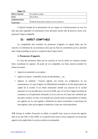 Etape 10 :
 Pièces à fournir        les registres vierges
 Frais                   Pas de frais
 Administrations
                         Tribunal de première instance ou de Commerce
 concernées

         L’objectif attendu de la présentation de ces étapes est l’éclaircissement de tous les
 frais que peut engendrer la constitution d’une personne morale afin de pouvoir cerner avec
 précision l’aspect comptable.

              II- ASPECT COMPTABLE
         La comptabilité doit constater les promesses d’apports en capital faites par les
 associés, la réalisation de ces promesses ainsi que les frais de constitution qu’on a présenté
 dans l’aspect juridique et qu’on va expliciter dans l’aspect fiscal.

         1. Promesses d’apports
         Ce sont des promesses faites par les associés en vue de mettre en commun certains
 biens constituant les apports. Du point de vue comptable, ces biens peuvent prendre les
 formes suivantes :

    • Apports en numéraire ou en espèce ;

    • Apports en nature : immeuble, stocks de marchandise,... etc.

    • Apports en industrie : l’associé apporte son travail, ses compétences ou ses
         connaissances. Ce type d’apport est difficilement évaluable et ne fait jamais partie du
         capital de la société. Il est même strictement interdit aux associés de la société
         anonyme et n’est possible pour ceux de la SARL que s’il est lié à l’apport du fonds de
         commerce ou d’exploitation artisanale (c’est le seul cas où il peut être rémunéré par
         des parts sociales). En fait, il est interdit aux associés dont la responsabilité est limitée
         aux apports car ils sont appelés à affranchir les pertes éventuelles à concurrence de
         leurs apports, alors qu’un apport en industrie n’a pas une valeur pécuniaire.



 N.B: lorsque le nombre d’associés est réduit, on spécifie leurs noms au niveau des apports
 dans le cas des SNC et des SARL et on spécifie leurs noms et leurs catégories au niveau des
 apports et du capital dans le cas des sociétés en commandite.




www.dimaista.c.la                                                                                   10
 