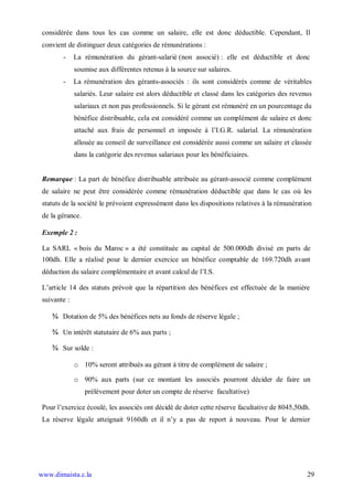 considérée dans tous les cas comme un salaire, elle est donc déductible. Cependant, Il
 convient de distinguer deux catégories de rémunérations :
        -     La rémunération du gérant-salarié (non associé) : elle est déductible et donc
              soumise aux différentes retenus à la source sur salaires.
        -     La rémunération des gérants-associés : ils sont considérés comme de véritables
              salariés. Leur salaire est alors déductible et classé dans les catégories des revenus
              salariaux et non pas professionnels. Si le gérant est rémunéré en un pourcentage du
              bénéfice distribuable, cela est considéré comme un complément de salaire et donc
              attaché aux frais de personnel et imposée à l’I.G.R. salarial. La rémunération
              allouée au conseil de surveillance est considérée aussi comme un salaire et classée
              dans la catégorie des revenus salariaux pour les bénéficiaires.


 Remarque : La part de bénéfice distribuable attribuée au gérant-associé comme complément
 de salaire ne peut être considérée comme rémunération déductible que dans le cas où les
 statuts de la société le prévoient expressément dans les dispositions relatives à la rémunération
 de la gérance.

 Exemple 2 :

 La SARL « bois du Maroc » a été constituée au capital de 500.000dh divisé en parts de
 100dh. Elle a réalisé pour le dernier exercice un bénéfice comptable de 169.720dh avant
 déduction du salaire complémentaire et avant calcul de l’I.S.

 L’article 14 des statuts prévoit que la répartition des bénéfices est effectuée de la manière
 suivante :

    ¾ Dotation de 5% des bénéfices nets au fonds de réserve légale ;

    ¾ Un intérêt statutaire de 6% aux parts ;

    ¾ Sur solde :

              o 10% seront attribués au gérant à titre de complément de salaire ;

              o 90% aux parts (sur ce montant les associés pourront décider de faire un
                  prélèvement pour doter un compte de réserve facultative)

 Pour l’exercice écoulé, les associés ont décidé de doter cette réserve facultative de 8045,50dh.
 La réserve légale atteignait 9160dh et il n’y a pas de report à nouveau. Pour le dernier




www.dimaista.c.la                                                                                29
 